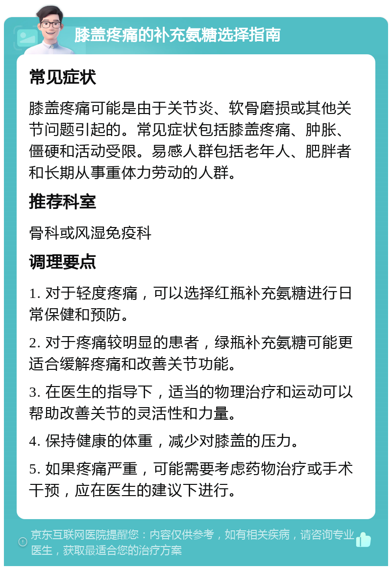 膝盖疼痛的补充氨糖选择指南 常见症状 膝盖疼痛可能是由于关节炎、软骨磨损或其他关节问题引起的。常见症状包括膝盖疼痛、肿胀、僵硬和活动受限。易感人群包括老年人、肥胖者和长期从事重体力劳动的人群。 推荐科室 骨科或风湿免疫科 调理要点 1. 对于轻度疼痛，可以选择红瓶补充氨糖进行日常保健和预防。 2. 对于疼痛较明显的患者，绿瓶补充氨糖可能更适合缓解疼痛和改善关节功能。 3. 在医生的指导下，适当的物理治疗和运动可以帮助改善关节的灵活性和力量。 4. 保持健康的体重，减少对膝盖的压力。 5. 如果疼痛严重，可能需要考虑药物治疗或手术干预，应在医生的建议下进行。