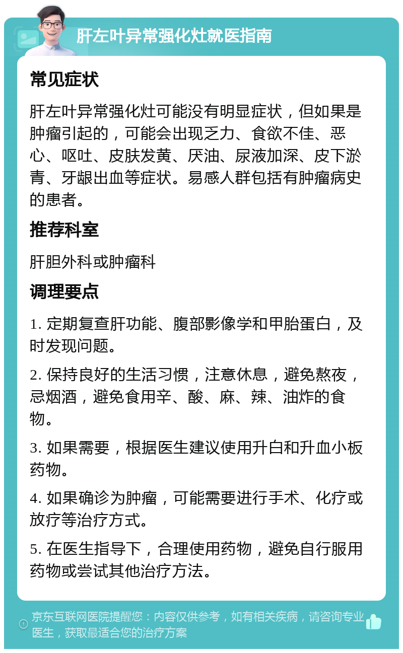 肝左叶异常强化灶就医指南 常见症状 肝左叶异常强化灶可能没有明显症状，但如果是肿瘤引起的，可能会出现乏力、食欲不佳、恶心、呕吐、皮肤发黄、厌油、尿液加深、皮下淤青、牙龈出血等症状。易感人群包括有肿瘤病史的患者。 推荐科室 肝胆外科或肿瘤科 调理要点 1. 定期复查肝功能、腹部影像学和甲胎蛋白，及时发现问题。 2. 保持良好的生活习惯，注意休息，避免熬夜，忌烟酒，避免食用辛、酸、麻、辣、油炸的食物。 3. 如果需要，根据医生建议使用升白和升血小板药物。 4. 如果确诊为肿瘤，可能需要进行手术、化疗或放疗等治疗方式。 5. 在医生指导下，合理使用药物，避免自行服用药物或尝试其他治疗方法。