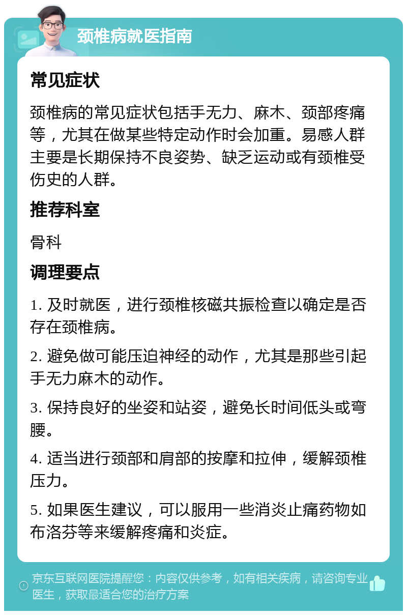 颈椎病就医指南 常见症状 颈椎病的常见症状包括手无力、麻木、颈部疼痛等，尤其在做某些特定动作时会加重。易感人群主要是长期保持不良姿势、缺乏运动或有颈椎受伤史的人群。 推荐科室 骨科 调理要点 1. 及时就医，进行颈椎核磁共振检查以确定是否存在颈椎病。 2. 避免做可能压迫神经的动作，尤其是那些引起手无力麻木的动作。 3. 保持良好的坐姿和站姿，避免长时间低头或弯腰。 4. 适当进行颈部和肩部的按摩和拉伸，缓解颈椎压力。 5. 如果医生建议，可以服用一些消炎止痛药物如布洛芬等来缓解疼痛和炎症。