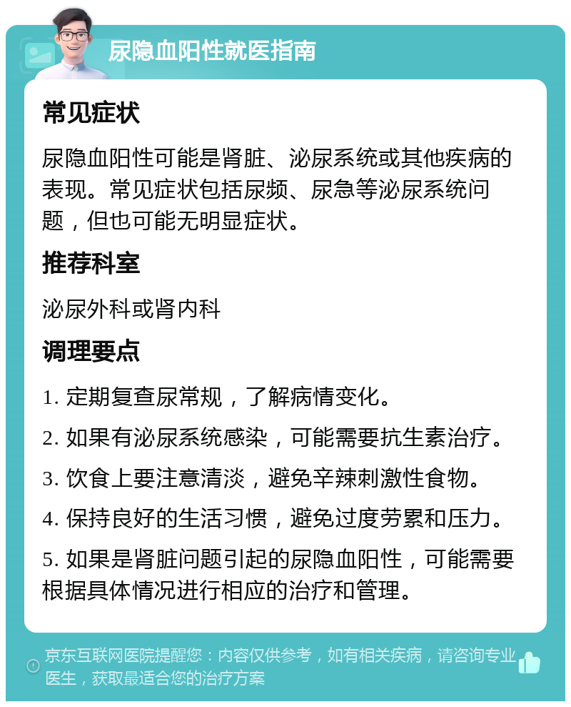 尿隐血阳性就医指南 常见症状 尿隐血阳性可能是肾脏、泌尿系统或其他疾病的表现。常见症状包括尿频、尿急等泌尿系统问题，但也可能无明显症状。 推荐科室 泌尿外科或肾内科 调理要点 1. 定期复查尿常规，了解病情变化。 2. 如果有泌尿系统感染，可能需要抗生素治疗。 3. 饮食上要注意清淡，避免辛辣刺激性食物。 4. 保持良好的生活习惯，避免过度劳累和压力。 5. 如果是肾脏问题引起的尿隐血阳性，可能需要根据具体情况进行相应的治疗和管理。