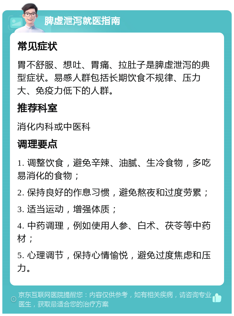 脾虚泄泻就医指南 常见症状 胃不舒服、想吐、胃痛、拉肚子是脾虚泄泻的典型症状。易感人群包括长期饮食不规律、压力大、免疫力低下的人群。 推荐科室 消化内科或中医科 调理要点 1. 调整饮食，避免辛辣、油腻、生冷食物，多吃易消化的食物； 2. 保持良好的作息习惯，避免熬夜和过度劳累； 3. 适当运动，增强体质； 4. 中药调理，例如使用人参、白术、茯苓等中药材； 5. 心理调节，保持心情愉悦，避免过度焦虑和压力。