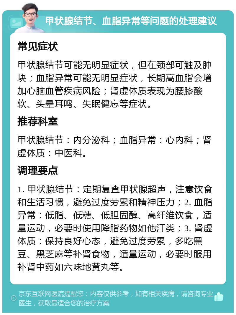 甲状腺结节、血脂异常等问题的处理建议 常见症状 甲状腺结节可能无明显症状，但在颈部可触及肿块；血脂异常可能无明显症状，长期高血脂会增加心脑血管疾病风险；肾虚体质表现为腰膝酸软、头晕耳鸣、失眠健忘等症状。 推荐科室 甲状腺结节：内分泌科；血脂异常：心内科；肾虚体质：中医科。 调理要点 1. 甲状腺结节：定期复查甲状腺超声，注意饮食和生活习惯，避免过度劳累和精神压力；2. 血脂异常：低脂、低糖、低胆固醇、高纤维饮食，适量运动，必要时使用降脂药物如他汀类；3. 肾虚体质：保持良好心态，避免过度劳累，多吃黑豆、黑芝麻等补肾食物，适量运动，必要时服用补肾中药如六味地黄丸等。