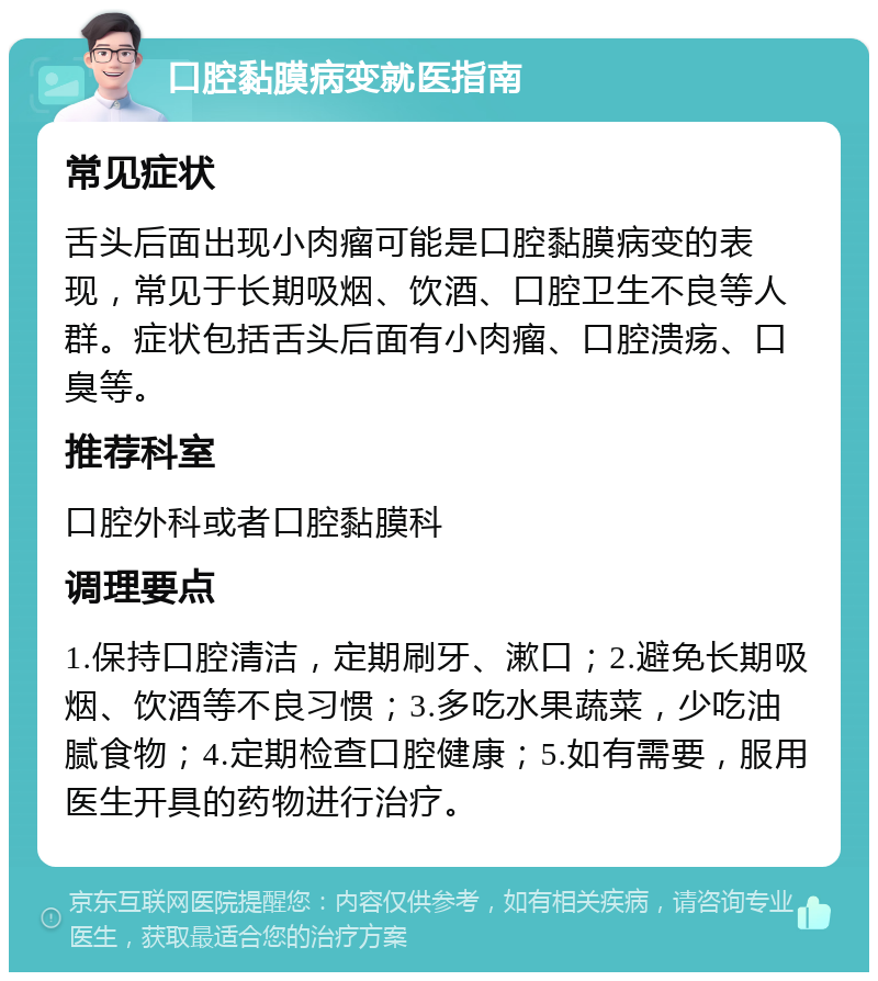 口腔黏膜病变就医指南 常见症状 舌头后面出现小肉瘤可能是口腔黏膜病变的表现，常见于长期吸烟、饮酒、口腔卫生不良等人群。症状包括舌头后面有小肉瘤、口腔溃疡、口臭等。 推荐科室 口腔外科或者口腔黏膜科 调理要点 1.保持口腔清洁，定期刷牙、漱口；2.避免长期吸烟、饮酒等不良习惯；3.多吃水果蔬菜，少吃油腻食物；4.定期检查口腔健康；5.如有需要，服用医生开具的药物进行治疗。