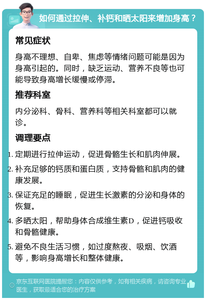 如何通过拉伸、补钙和晒太阳来增加身高？ 常见症状 身高不理想、自卑、焦虑等情绪问题可能是因为身高引起的。同时，缺乏运动、营养不良等也可能导致身高增长缓慢或停滞。 推荐科室 内分泌科、骨科、营养科等相关科室都可以就诊。 调理要点 定期进行拉伸运动，促进骨骼生长和肌肉伸展。 补充足够的钙质和蛋白质，支持骨骼和肌肉的健康发展。 保证充足的睡眠，促进生长激素的分泌和身体的恢复。 多晒太阳，帮助身体合成维生素D，促进钙吸收和骨骼健康。 避免不良生活习惯，如过度熬夜、吸烟、饮酒等，影响身高增长和整体健康。