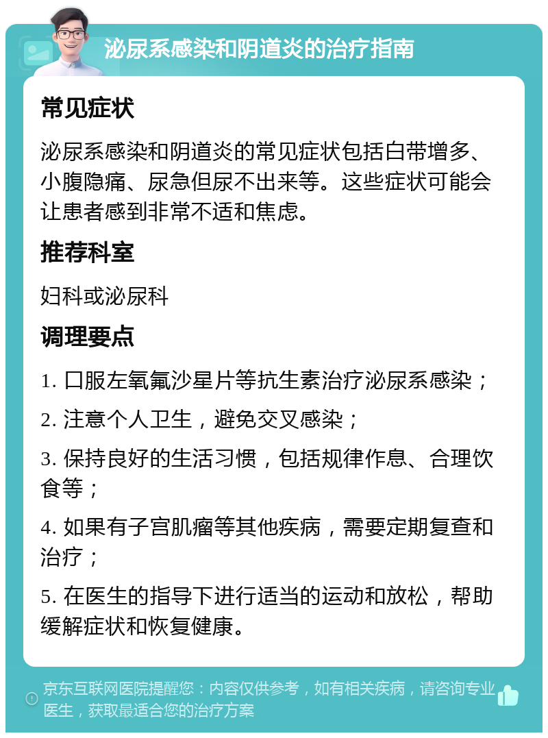 泌尿系感染和阴道炎的治疗指南 常见症状 泌尿系感染和阴道炎的常见症状包括白带增多、小腹隐痛、尿急但尿不出来等。这些症状可能会让患者感到非常不适和焦虑。 推荐科室 妇科或泌尿科 调理要点 1. 口服左氧氟沙星片等抗生素治疗泌尿系感染； 2. 注意个人卫生，避免交叉感染； 3. 保持良好的生活习惯，包括规律作息、合理饮食等； 4. 如果有子宫肌瘤等其他疾病，需要定期复查和治疗； 5. 在医生的指导下进行适当的运动和放松，帮助缓解症状和恢复健康。