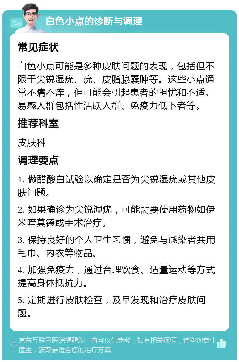 白色小点的诊断与调理 常见症状 白色小点可能是多种皮肤问题的表现，包括但不限于尖锐湿疣、疣、皮脂腺囊肿等。这些小点通常不痛不痒，但可能会引起患者的担忧和不适。易感人群包括性活跃人群、免疫力低下者等。 推荐科室 皮肤科 调理要点 1. 做醋酸白试验以确定是否为尖锐湿疣或其他皮肤问题。 2. 如果确诊为尖锐湿疣，可能需要使用药物如伊米喹莫德或手术治疗。 3. 保持良好的个人卫生习惯，避免与感染者共用毛巾、内衣等物品。 4. 加强免疫力，通过合理饮食、适量运动等方式提高身体抵抗力。 5. 定期进行皮肤检查，及早发现和治疗皮肤问题。