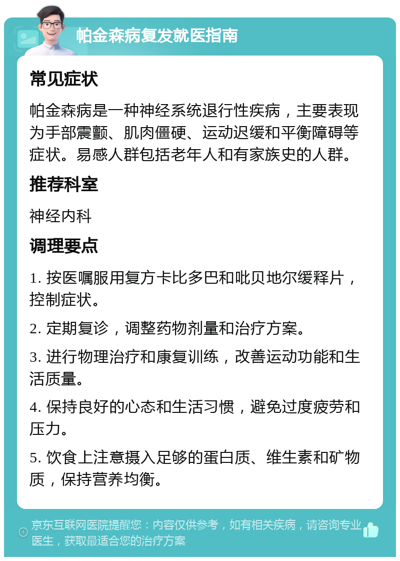 帕金森病复发就医指南 常见症状 帕金森病是一种神经系统退行性疾病，主要表现为手部震颤、肌肉僵硬、运动迟缓和平衡障碍等症状。易感人群包括老年人和有家族史的人群。 推荐科室 神经内科 调理要点 1. 按医嘱服用复方卡比多巴和吡贝地尔缓释片，控制症状。 2. 定期复诊，调整药物剂量和治疗方案。 3. 进行物理治疗和康复训练，改善运动功能和生活质量。 4. 保持良好的心态和生活习惯，避免过度疲劳和压力。 5. 饮食上注意摄入足够的蛋白质、维生素和矿物质，保持营养均衡。