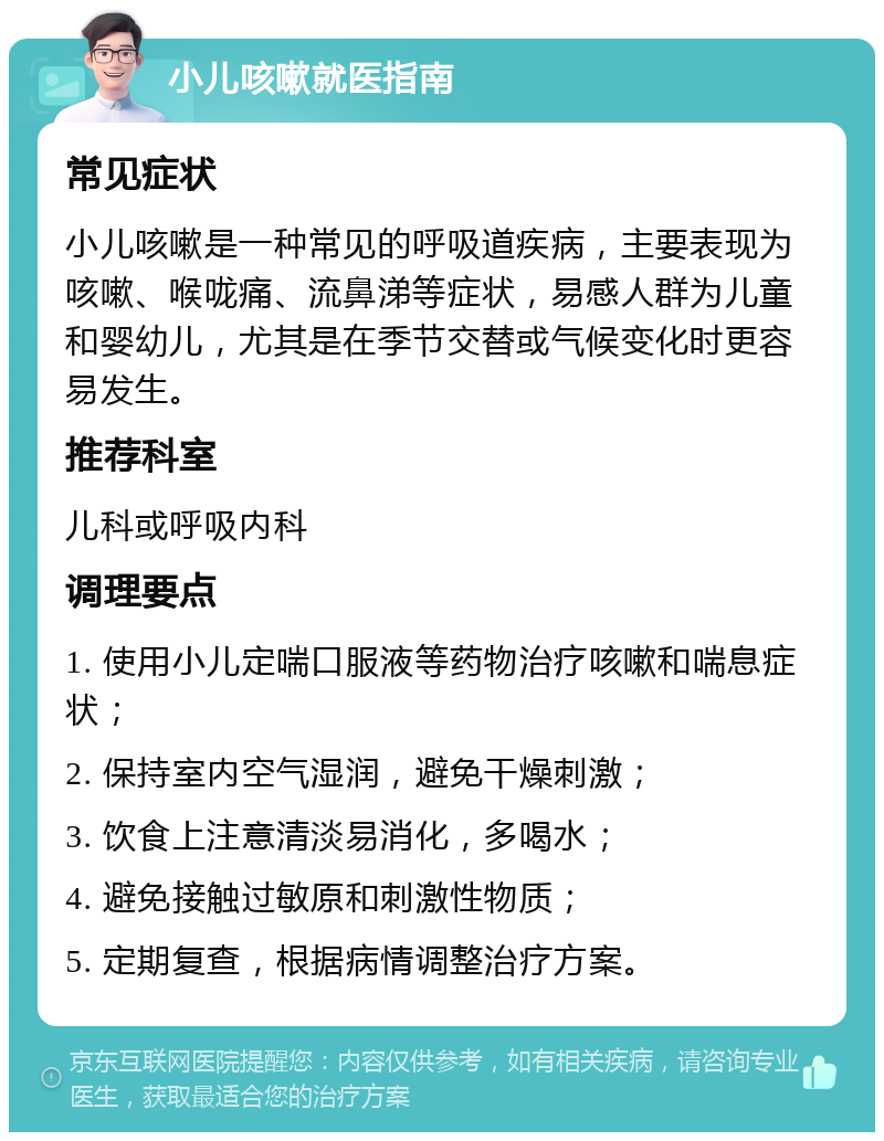 小儿咳嗽就医指南 常见症状 小儿咳嗽是一种常见的呼吸道疾病，主要表现为咳嗽、喉咙痛、流鼻涕等症状，易感人群为儿童和婴幼儿，尤其是在季节交替或气候变化时更容易发生。 推荐科室 儿科或呼吸内科 调理要点 1. 使用小儿定喘口服液等药物治疗咳嗽和喘息症状； 2. 保持室内空气湿润，避免干燥刺激； 3. 饮食上注意清淡易消化，多喝水； 4. 避免接触过敏原和刺激性物质； 5. 定期复查，根据病情调整治疗方案。