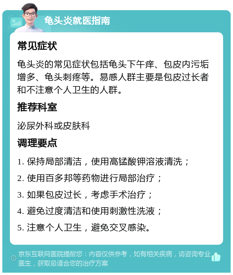 龟头炎就医指南 常见症状 龟头炎的常见症状包括龟头下午痒、包皮内污垢增多、龟头刺疼等。易感人群主要是包皮过长者和不注意个人卫生的人群。 推荐科室 泌尿外科或皮肤科 调理要点 1. 保持局部清洁，使用高锰酸钾溶液清洗； 2. 使用百多邦等药物进行局部治疗； 3. 如果包皮过长，考虑手术治疗； 4. 避免过度清洁和使用刺激性洗液； 5. 注意个人卫生，避免交叉感染。