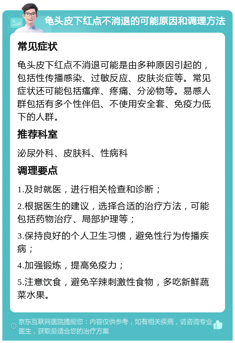 龟头皮下红点不消退的可能原因和调理方法 常见症状 龟头皮下红点不消退可能是由多种原因引起的，包括性传播感染、过敏反应、皮肤炎症等。常见症状还可能包括瘙痒、疼痛、分泌物等。易感人群包括有多个性伴侣、不使用安全套、免疫力低下的人群。 推荐科室 泌尿外科、皮肤科、性病科 调理要点 1.及时就医，进行相关检查和诊断； 2.根据医生的建议，选择合适的治疗方法，可能包括药物治疗、局部护理等； 3.保持良好的个人卫生习惯，避免性行为传播疾病； 4.加强锻炼，提高免疫力； 5.注意饮食，避免辛辣刺激性食物，多吃新鲜蔬菜水果。