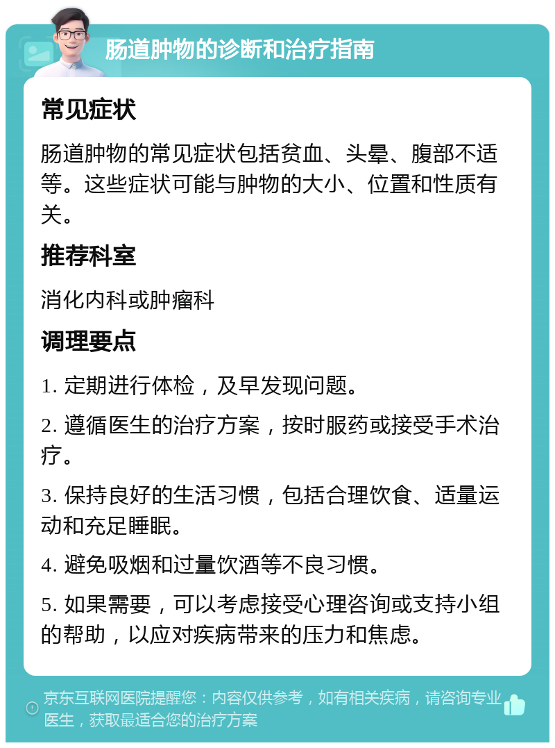 肠道肿物的诊断和治疗指南 常见症状 肠道肿物的常见症状包括贫血、头晕、腹部不适等。这些症状可能与肿物的大小、位置和性质有关。 推荐科室 消化内科或肿瘤科 调理要点 1. 定期进行体检，及早发现问题。 2. 遵循医生的治疗方案，按时服药或接受手术治疗。 3. 保持良好的生活习惯，包括合理饮食、适量运动和充足睡眠。 4. 避免吸烟和过量饮酒等不良习惯。 5. 如果需要，可以考虑接受心理咨询或支持小组的帮助，以应对疾病带来的压力和焦虑。