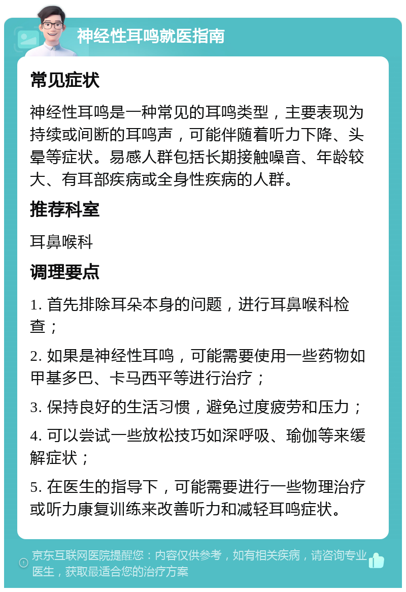 神经性耳鸣就医指南 常见症状 神经性耳鸣是一种常见的耳鸣类型，主要表现为持续或间断的耳鸣声，可能伴随着听力下降、头晕等症状。易感人群包括长期接触噪音、年龄较大、有耳部疾病或全身性疾病的人群。 推荐科室 耳鼻喉科 调理要点 1. 首先排除耳朵本身的问题，进行耳鼻喉科检查； 2. 如果是神经性耳鸣，可能需要使用一些药物如甲基多巴、卡马西平等进行治疗； 3. 保持良好的生活习惯，避免过度疲劳和压力； 4. 可以尝试一些放松技巧如深呼吸、瑜伽等来缓解症状； 5. 在医生的指导下，可能需要进行一些物理治疗或听力康复训练来改善听力和减轻耳鸣症状。