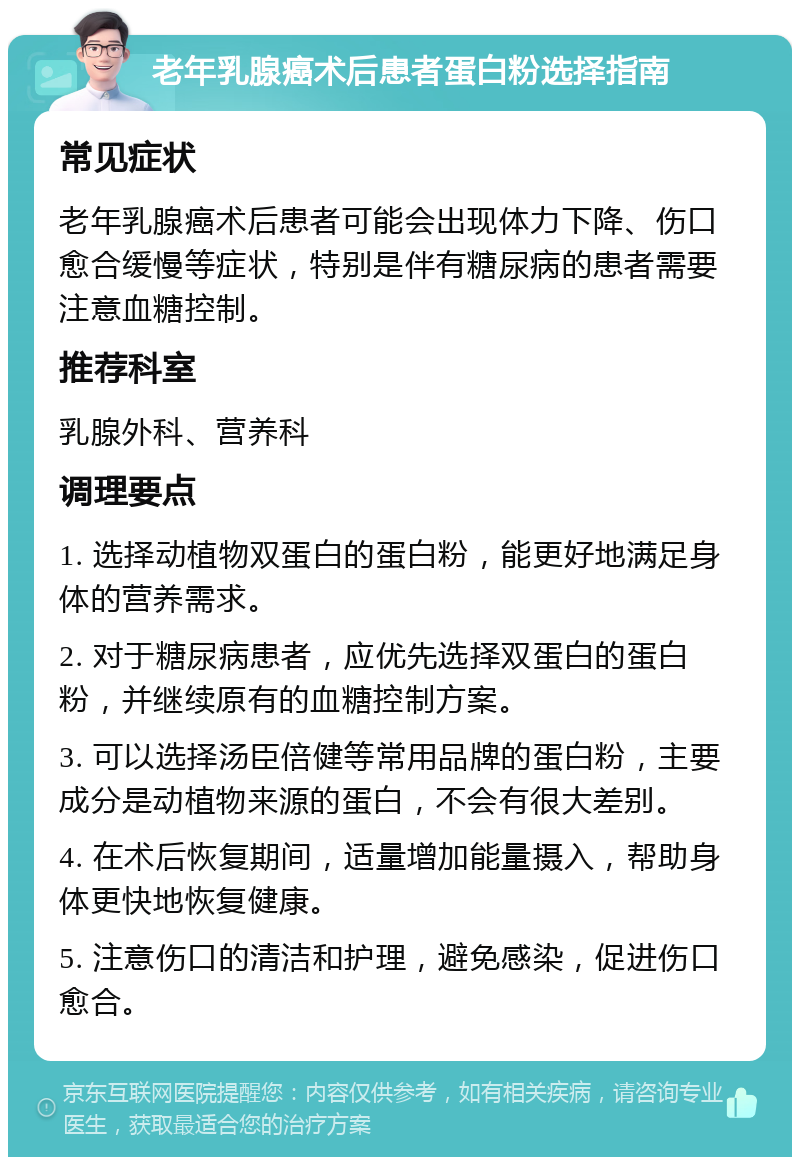 老年乳腺癌术后患者蛋白粉选择指南 常见症状 老年乳腺癌术后患者可能会出现体力下降、伤口愈合缓慢等症状，特别是伴有糖尿病的患者需要注意血糖控制。 推荐科室 乳腺外科、营养科 调理要点 1. 选择动植物双蛋白的蛋白粉，能更好地满足身体的营养需求。 2. 对于糖尿病患者，应优先选择双蛋白的蛋白粉，并继续原有的血糖控制方案。 3. 可以选择汤臣倍健等常用品牌的蛋白粉，主要成分是动植物来源的蛋白，不会有很大差别。 4. 在术后恢复期间，适量增加能量摄入，帮助身体更快地恢复健康。 5. 注意伤口的清洁和护理，避免感染，促进伤口愈合。