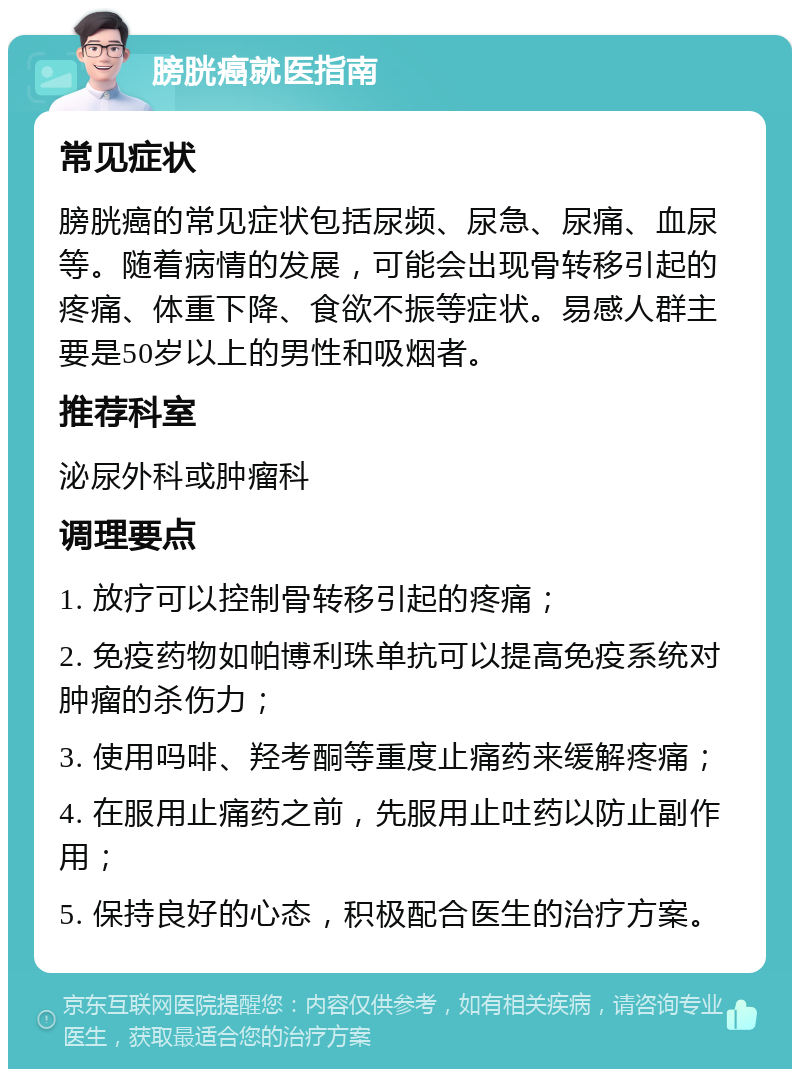 膀胱癌就医指南 常见症状 膀胱癌的常见症状包括尿频、尿急、尿痛、血尿等。随着病情的发展，可能会出现骨转移引起的疼痛、体重下降、食欲不振等症状。易感人群主要是50岁以上的男性和吸烟者。 推荐科室 泌尿外科或肿瘤科 调理要点 1. 放疗可以控制骨转移引起的疼痛； 2. 免疫药物如帕博利珠单抗可以提高免疫系统对肿瘤的杀伤力； 3. 使用吗啡、羟考酮等重度止痛药来缓解疼痛； 4. 在服用止痛药之前，先服用止吐药以防止副作用； 5. 保持良好的心态，积极配合医生的治疗方案。