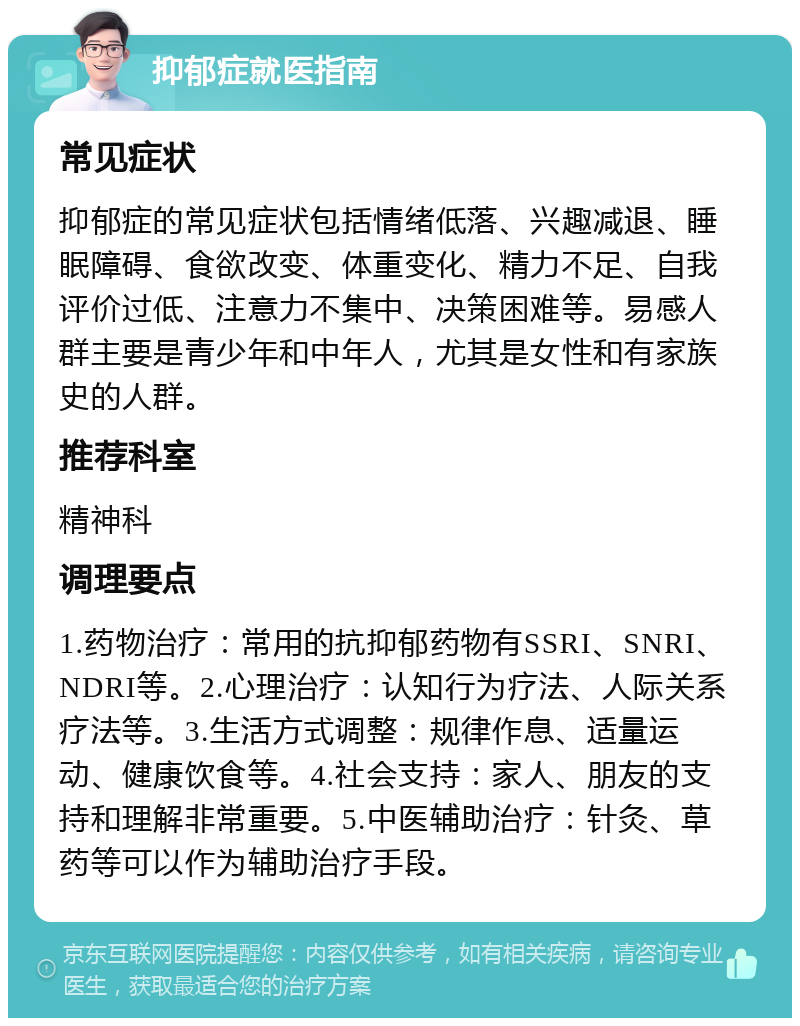 抑郁症就医指南 常见症状 抑郁症的常见症状包括情绪低落、兴趣减退、睡眠障碍、食欲改变、体重变化、精力不足、自我评价过低、注意力不集中、决策困难等。易感人群主要是青少年和中年人，尤其是女性和有家族史的人群。 推荐科室 精神科 调理要点 1.药物治疗：常用的抗抑郁药物有SSRI、SNRI、NDRI等。2.心理治疗：认知行为疗法、人际关系疗法等。3.生活方式调整：规律作息、适量运动、健康饮食等。4.社会支持：家人、朋友的支持和理解非常重要。5.中医辅助治疗：针灸、草药等可以作为辅助治疗手段。