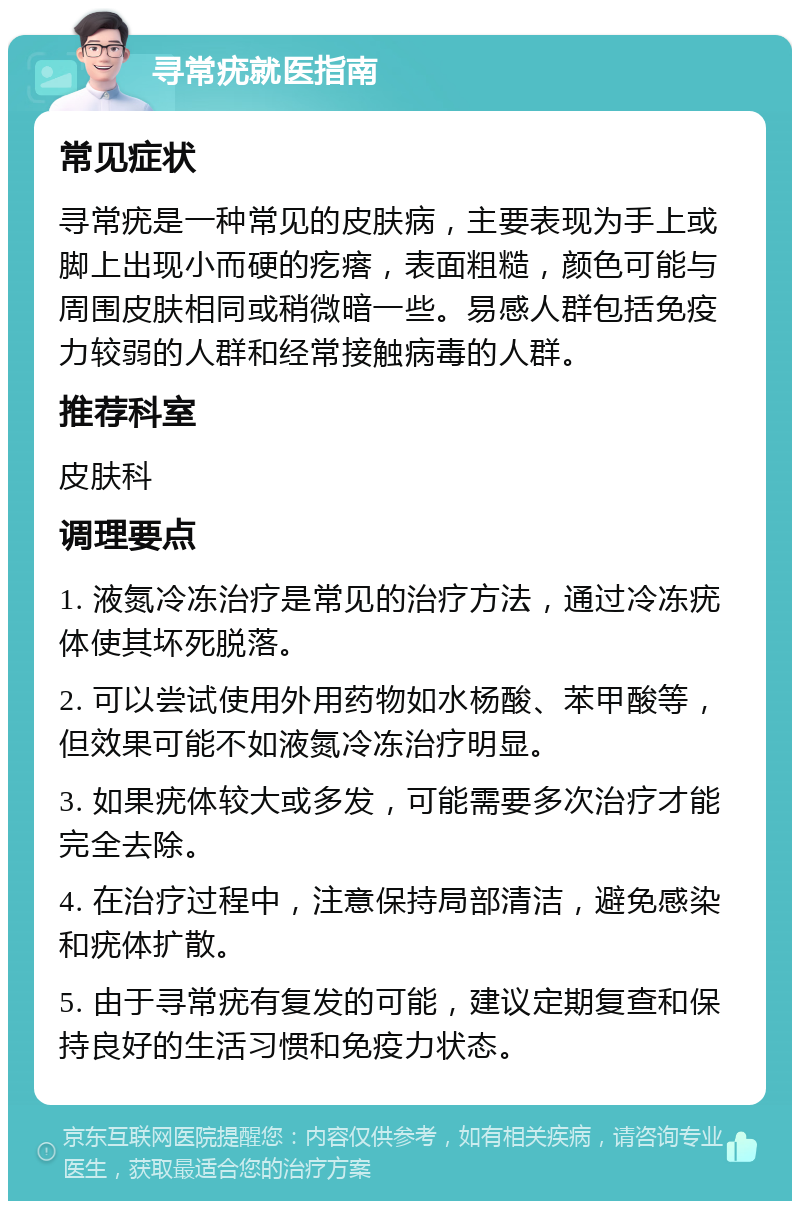 寻常疣就医指南 常见症状 寻常疣是一种常见的皮肤病，主要表现为手上或脚上出现小而硬的疙瘩，表面粗糙，颜色可能与周围皮肤相同或稍微暗一些。易感人群包括免疫力较弱的人群和经常接触病毒的人群。 推荐科室 皮肤科 调理要点 1. 液氮冷冻治疗是常见的治疗方法，通过冷冻疣体使其坏死脱落。 2. 可以尝试使用外用药物如水杨酸、苯甲酸等，但效果可能不如液氮冷冻治疗明显。 3. 如果疣体较大或多发，可能需要多次治疗才能完全去除。 4. 在治疗过程中，注意保持局部清洁，避免感染和疣体扩散。 5. 由于寻常疣有复发的可能，建议定期复查和保持良好的生活习惯和免疫力状态。