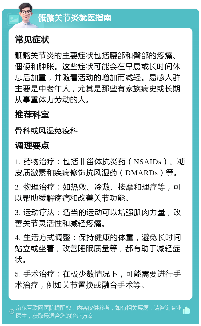 骶髂关节炎就医指南 常见症状 骶髂关节炎的主要症状包括腰部和臀部的疼痛、僵硬和肿胀。这些症状可能会在早晨或长时间休息后加重，并随着活动的增加而减轻。易感人群主要是中老年人，尤其是那些有家族病史或长期从事重体力劳动的人。 推荐科室 骨科或风湿免疫科 调理要点 1. 药物治疗：包括非甾体抗炎药（NSAIDs）、糖皮质激素和疾病修饰抗风湿药（DMARDs）等。 2. 物理治疗：如热敷、冷敷、按摩和理疗等，可以帮助缓解疼痛和改善关节功能。 3. 运动疗法：适当的运动可以增强肌肉力量，改善关节灵活性和减轻疼痛。 4. 生活方式调整：保持健康的体重，避免长时间站立或坐着，改善睡眠质量等，都有助于减轻症状。 5. 手术治疗：在极少数情况下，可能需要进行手术治疗，例如关节置换或融合手术等。