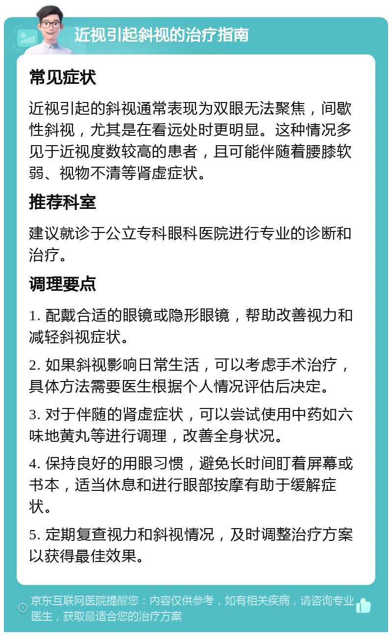 近视引起斜视的治疗指南 常见症状 近视引起的斜视通常表现为双眼无法聚焦，间歇性斜视，尤其是在看远处时更明显。这种情况多见于近视度数较高的患者，且可能伴随着腰膝软弱、视物不清等肾虚症状。 推荐科室 建议就诊于公立专科眼科医院进行专业的诊断和治疗。 调理要点 1. 配戴合适的眼镜或隐形眼镜，帮助改善视力和减轻斜视症状。 2. 如果斜视影响日常生活，可以考虑手术治疗，具体方法需要医生根据个人情况评估后决定。 3. 对于伴随的肾虚症状，可以尝试使用中药如六味地黄丸等进行调理，改善全身状况。 4. 保持良好的用眼习惯，避免长时间盯着屏幕或书本，适当休息和进行眼部按摩有助于缓解症状。 5. 定期复查视力和斜视情况，及时调整治疗方案以获得最佳效果。