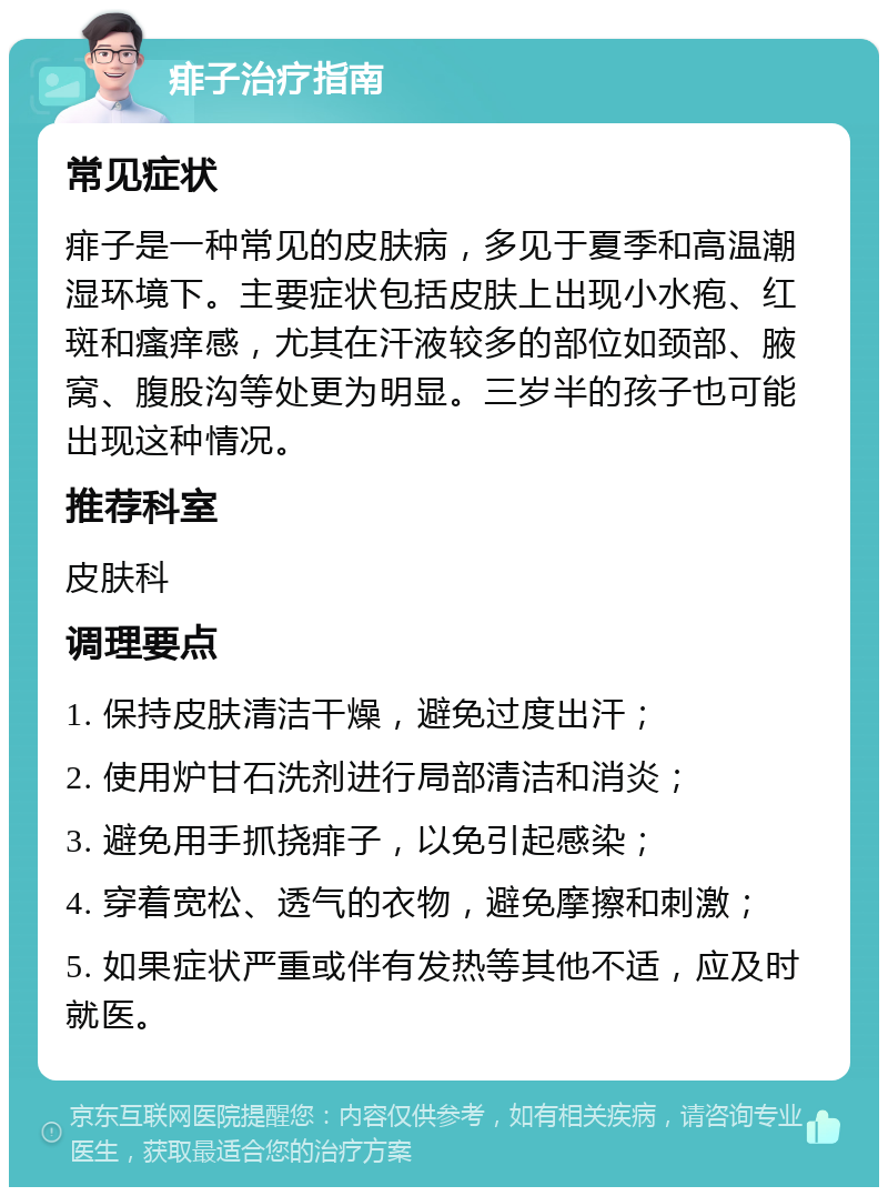 痱子治疗指南 常见症状 痱子是一种常见的皮肤病，多见于夏季和高温潮湿环境下。主要症状包括皮肤上出现小水疱、红斑和瘙痒感，尤其在汗液较多的部位如颈部、腋窝、腹股沟等处更为明显。三岁半的孩子也可能出现这种情况。 推荐科室 皮肤科 调理要点 1. 保持皮肤清洁干燥，避免过度出汗； 2. 使用炉甘石洗剂进行局部清洁和消炎； 3. 避免用手抓挠痱子，以免引起感染； 4. 穿着宽松、透气的衣物，避免摩擦和刺激； 5. 如果症状严重或伴有发热等其他不适，应及时就医。