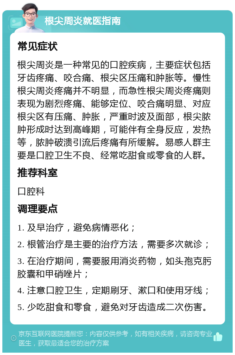 根尖周炎就医指南 常见症状 根尖周炎是一种常见的口腔疾病，主要症状包括牙齿疼痛、咬合痛、根尖区压痛和肿胀等。慢性根尖周炎疼痛并不明显，而急性根尖周炎疼痛则表现为剧烈疼痛、能够定位、咬合痛明显、对应根尖区有压痛、肿胀，严重时波及面部，根尖脓肿形成时达到高峰期，可能伴有全身反应，发热等，脓肿破溃引流后疼痛有所缓解。易感人群主要是口腔卫生不良、经常吃甜食或零食的人群。 推荐科室 口腔科 调理要点 1. 及早治疗，避免病情恶化； 2. 根管治疗是主要的治疗方法，需要多次就诊； 3. 在治疗期间，需要服用消炎药物，如头孢克肟胶囊和甲硝唑片； 4. 注意口腔卫生，定期刷牙、漱口和使用牙线； 5. 少吃甜食和零食，避免对牙齿造成二次伤害。