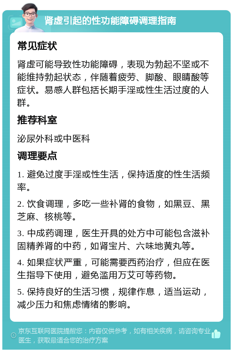 肾虚引起的性功能障碍调理指南 常见症状 肾虚可能导致性功能障碍，表现为勃起不坚或不能维持勃起状态，伴随着疲劳、脚酸、眼睛酸等症状。易感人群包括长期手淫或性生活过度的人群。 推荐科室 泌尿外科或中医科 调理要点 1. 避免过度手淫或性生活，保持适度的性生活频率。 2. 饮食调理，多吃一些补肾的食物，如黑豆、黑芝麻、核桃等。 3. 中成药调理，医生开具的处方中可能包含滋补固精养肾的中药，如肾宝片、六味地黄丸等。 4. 如果症状严重，可能需要西药治疗，但应在医生指导下使用，避免滥用万艾可等药物。 5. 保持良好的生活习惯，规律作息，适当运动，减少压力和焦虑情绪的影响。