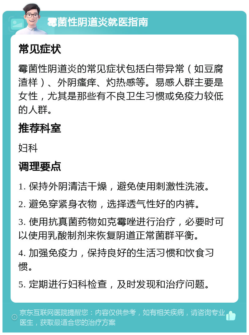 霉菌性阴道炎就医指南 常见症状 霉菌性阴道炎的常见症状包括白带异常（如豆腐渣样）、外阴瘙痒、灼热感等。易感人群主要是女性，尤其是那些有不良卫生习惯或免疫力较低的人群。 推荐科室 妇科 调理要点 1. 保持外阴清洁干燥，避免使用刺激性洗液。 2. 避免穿紧身衣物，选择透气性好的内裤。 3. 使用抗真菌药物如克霉唑进行治疗，必要时可以使用乳酸制剂来恢复阴道正常菌群平衡。 4. 加强免疫力，保持良好的生活习惯和饮食习惯。 5. 定期进行妇科检查，及时发现和治疗问题。