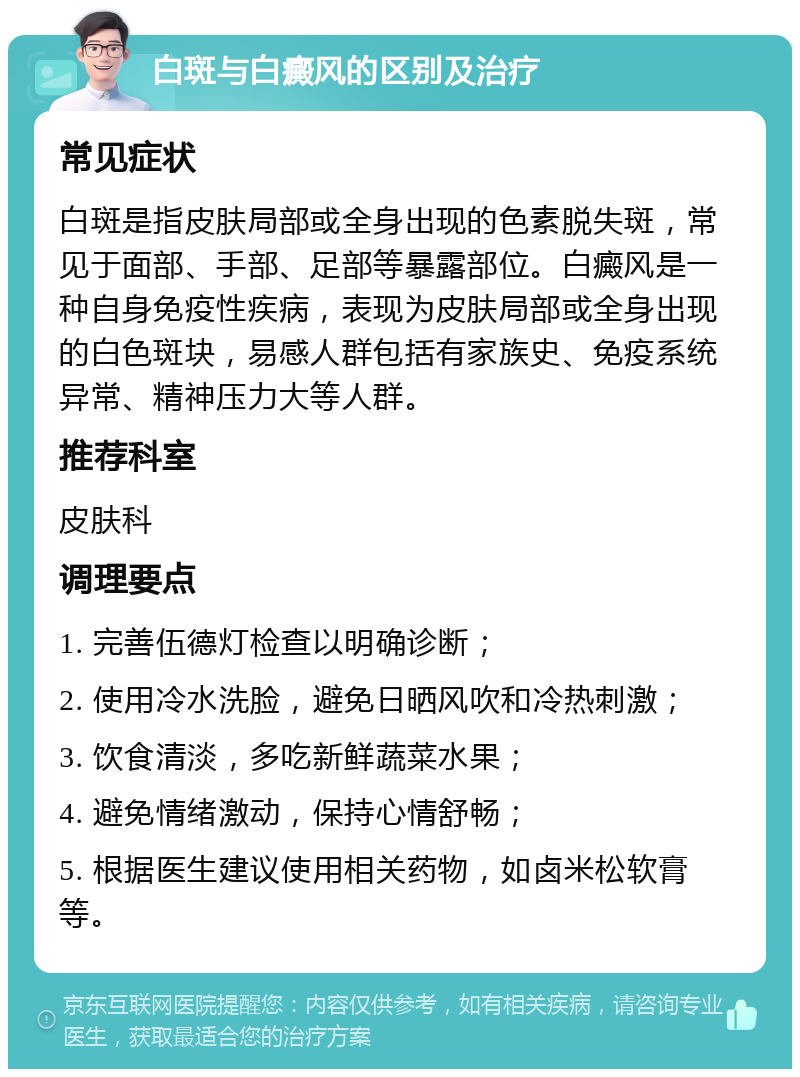 白斑与白癜风的区别及治疗 常见症状 白斑是指皮肤局部或全身出现的色素脱失斑，常见于面部、手部、足部等暴露部位。白癜风是一种自身免疫性疾病，表现为皮肤局部或全身出现的白色斑块，易感人群包括有家族史、免疫系统异常、精神压力大等人群。 推荐科室 皮肤科 调理要点 1. 完善伍德灯检查以明确诊断； 2. 使用冷水洗脸，避免日晒风吹和冷热刺激； 3. 饮食清淡，多吃新鲜蔬菜水果； 4. 避免情绪激动，保持心情舒畅； 5. 根据医生建议使用相关药物，如卤米松软膏等。