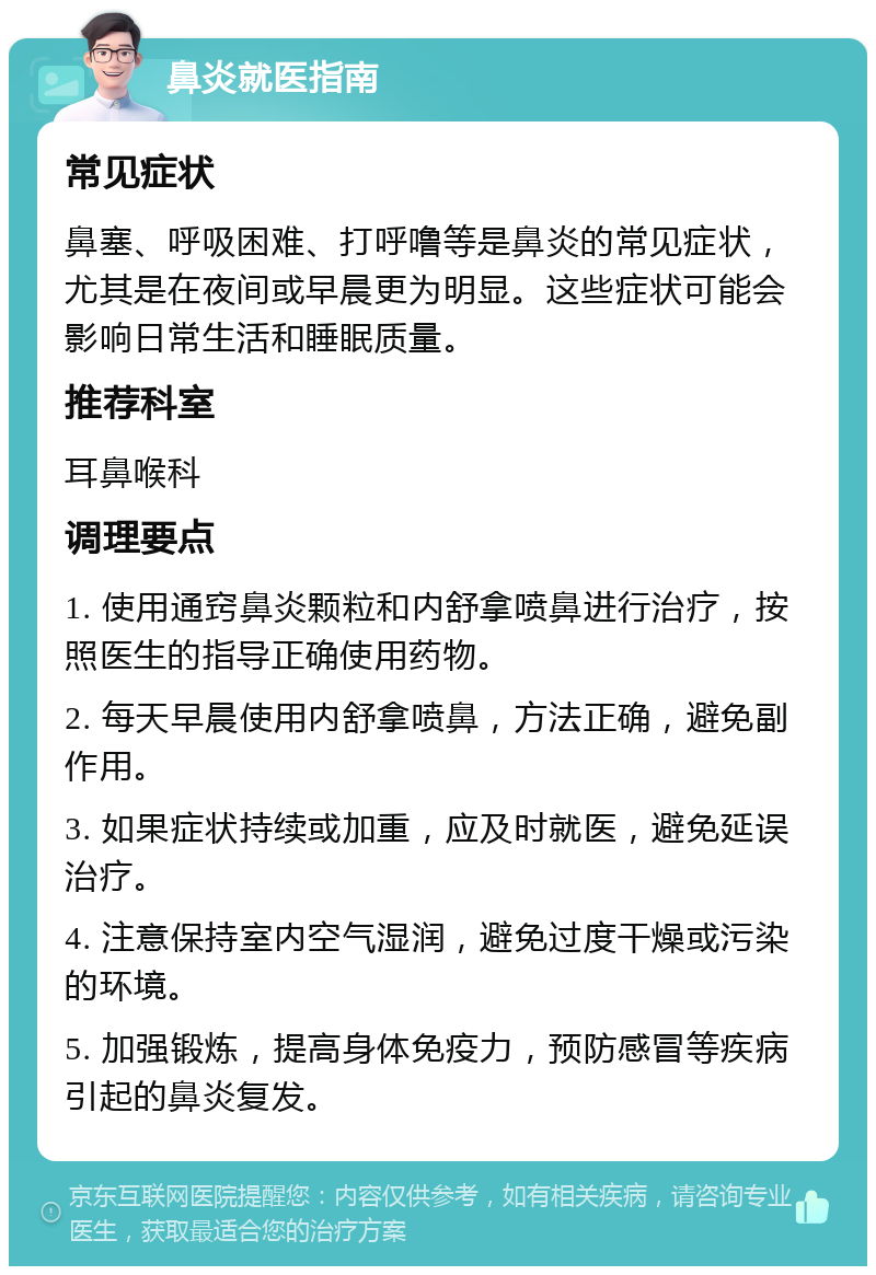 鼻炎就医指南 常见症状 鼻塞、呼吸困难、打呼噜等是鼻炎的常见症状，尤其是在夜间或早晨更为明显。这些症状可能会影响日常生活和睡眠质量。 推荐科室 耳鼻喉科 调理要点 1. 使用通窍鼻炎颗粒和内舒拿喷鼻进行治疗，按照医生的指导正确使用药物。 2. 每天早晨使用内舒拿喷鼻，方法正确，避免副作用。 3. 如果症状持续或加重，应及时就医，避免延误治疗。 4. 注意保持室内空气湿润，避免过度干燥或污染的环境。 5. 加强锻炼，提高身体免疫力，预防感冒等疾病引起的鼻炎复发。