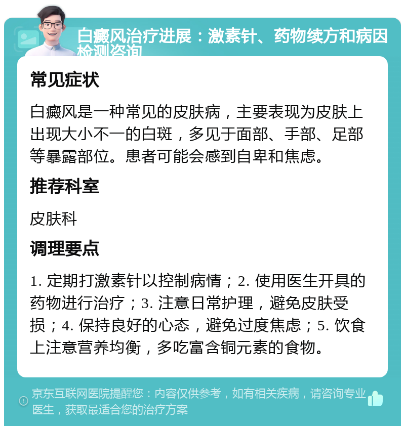 白癜风治疗进展：激素针、药物续方和病因检测咨询 常见症状 白癜风是一种常见的皮肤病，主要表现为皮肤上出现大小不一的白斑，多见于面部、手部、足部等暴露部位。患者可能会感到自卑和焦虑。 推荐科室 皮肤科 调理要点 1. 定期打激素针以控制病情；2. 使用医生开具的药物进行治疗；3. 注意日常护理，避免皮肤受损；4. 保持良好的心态，避免过度焦虑；5. 饮食上注意营养均衡，多吃富含铜元素的食物。