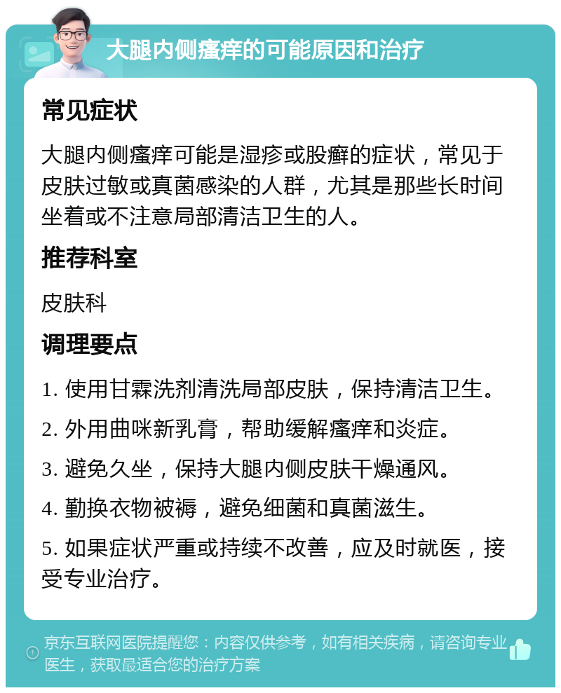 大腿内侧瘙痒的可能原因和治疗 常见症状 大腿内侧瘙痒可能是湿疹或股癣的症状，常见于皮肤过敏或真菌感染的人群，尤其是那些长时间坐着或不注意局部清洁卫生的人。 推荐科室 皮肤科 调理要点 1. 使用甘霖洗剂清洗局部皮肤，保持清洁卫生。 2. 外用曲咪新乳膏，帮助缓解瘙痒和炎症。 3. 避免久坐，保持大腿内侧皮肤干燥通风。 4. 勤换衣物被褥，避免细菌和真菌滋生。 5. 如果症状严重或持续不改善，应及时就医，接受专业治疗。