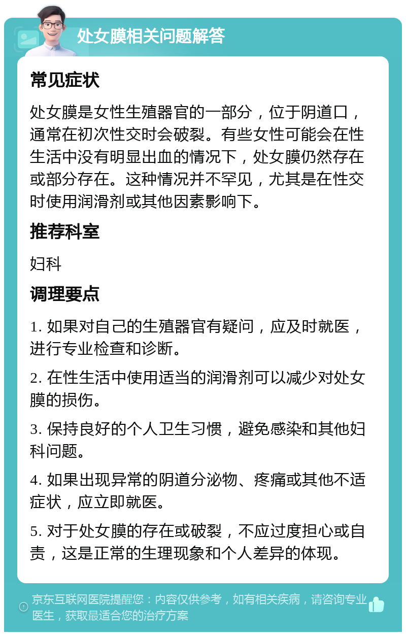 处女膜相关问题解答 常见症状 处女膜是女性生殖器官的一部分，位于阴道口，通常在初次性交时会破裂。有些女性可能会在性生活中没有明显出血的情况下，处女膜仍然存在或部分存在。这种情况并不罕见，尤其是在性交时使用润滑剂或其他因素影响下。 推荐科室 妇科 调理要点 1. 如果对自己的生殖器官有疑问，应及时就医，进行专业检查和诊断。 2. 在性生活中使用适当的润滑剂可以减少对处女膜的损伤。 3. 保持良好的个人卫生习惯，避免感染和其他妇科问题。 4. 如果出现异常的阴道分泌物、疼痛或其他不适症状，应立即就医。 5. 对于处女膜的存在或破裂，不应过度担心或自责，这是正常的生理现象和个人差异的体现。