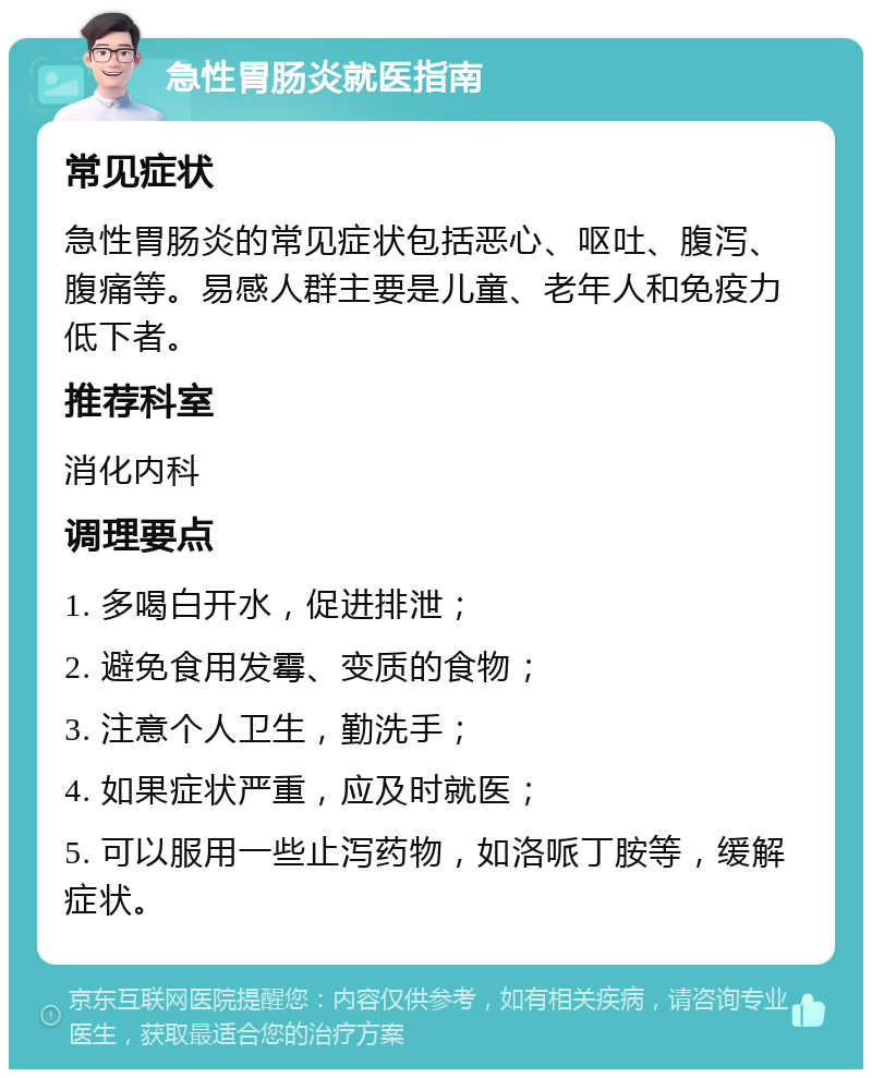 急性胃肠炎就医指南 常见症状 急性胃肠炎的常见症状包括恶心、呕吐、腹泻、腹痛等。易感人群主要是儿童、老年人和免疫力低下者。 推荐科室 消化内科 调理要点 1. 多喝白开水，促进排泄； 2. 避免食用发霉、变质的食物； 3. 注意个人卫生，勤洗手； 4. 如果症状严重，应及时就医； 5. 可以服用一些止泻药物，如洛哌丁胺等，缓解症状。