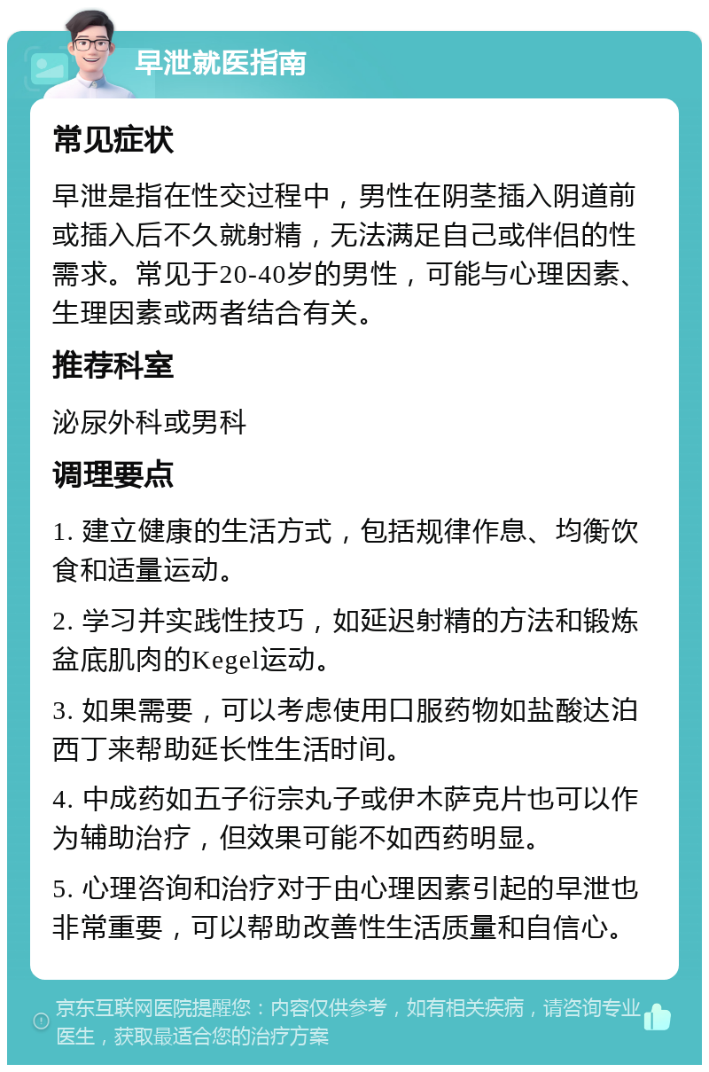 早泄就医指南 常见症状 早泄是指在性交过程中，男性在阴茎插入阴道前或插入后不久就射精，无法满足自己或伴侣的性需求。常见于20-40岁的男性，可能与心理因素、生理因素或两者结合有关。 推荐科室 泌尿外科或男科 调理要点 1. 建立健康的生活方式，包括规律作息、均衡饮食和适量运动。 2. 学习并实践性技巧，如延迟射精的方法和锻炼盆底肌肉的Kegel运动。 3. 如果需要，可以考虑使用口服药物如盐酸达泊西丁来帮助延长性生活时间。 4. 中成药如五子衍宗丸子或伊木萨克片也可以作为辅助治疗，但效果可能不如西药明显。 5. 心理咨询和治疗对于由心理因素引起的早泄也非常重要，可以帮助改善性生活质量和自信心。