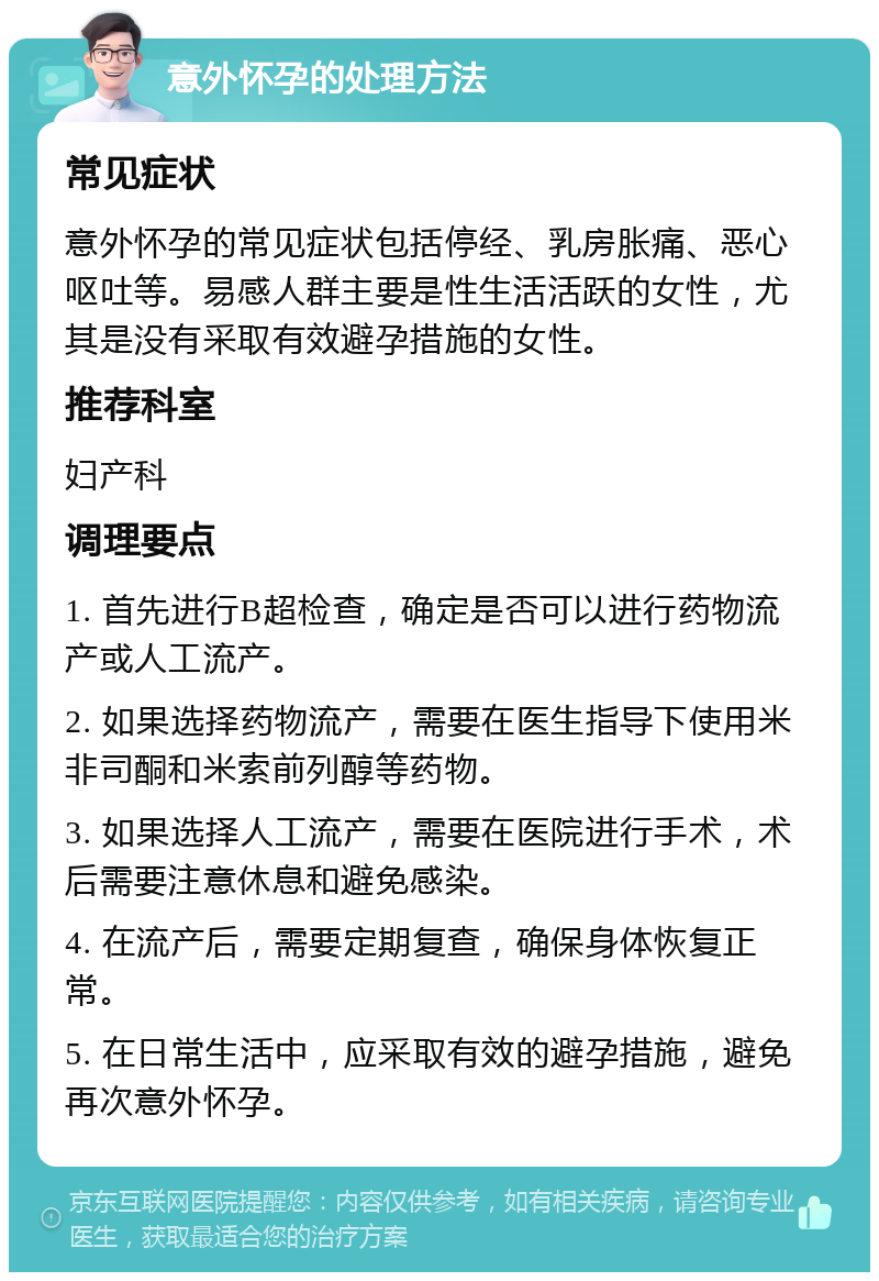 意外怀孕的处理方法 常见症状 意外怀孕的常见症状包括停经、乳房胀痛、恶心呕吐等。易感人群主要是性生活活跃的女性，尤其是没有采取有效避孕措施的女性。 推荐科室 妇产科 调理要点 1. 首先进行B超检查，确定是否可以进行药物流产或人工流产。 2. 如果选择药物流产，需要在医生指导下使用米非司酮和米索前列醇等药物。 3. 如果选择人工流产，需要在医院进行手术，术后需要注意休息和避免感染。 4. 在流产后，需要定期复查，确保身体恢复正常。 5. 在日常生活中，应采取有效的避孕措施，避免再次意外怀孕。