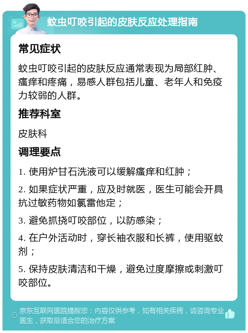 蚊虫叮咬引起的皮肤反应处理指南 常见症状 蚊虫叮咬引起的皮肤反应通常表现为局部红肿、瘙痒和疼痛，易感人群包括儿童、老年人和免疫力较弱的人群。 推荐科室 皮肤科 调理要点 1. 使用炉甘石洗液可以缓解瘙痒和红肿； 2. 如果症状严重，应及时就医，医生可能会开具抗过敏药物如氯雷他定； 3. 避免抓挠叮咬部位，以防感染； 4. 在户外活动时，穿长袖衣服和长裤，使用驱蚊剂； 5. 保持皮肤清洁和干燥，避免过度摩擦或刺激叮咬部位。