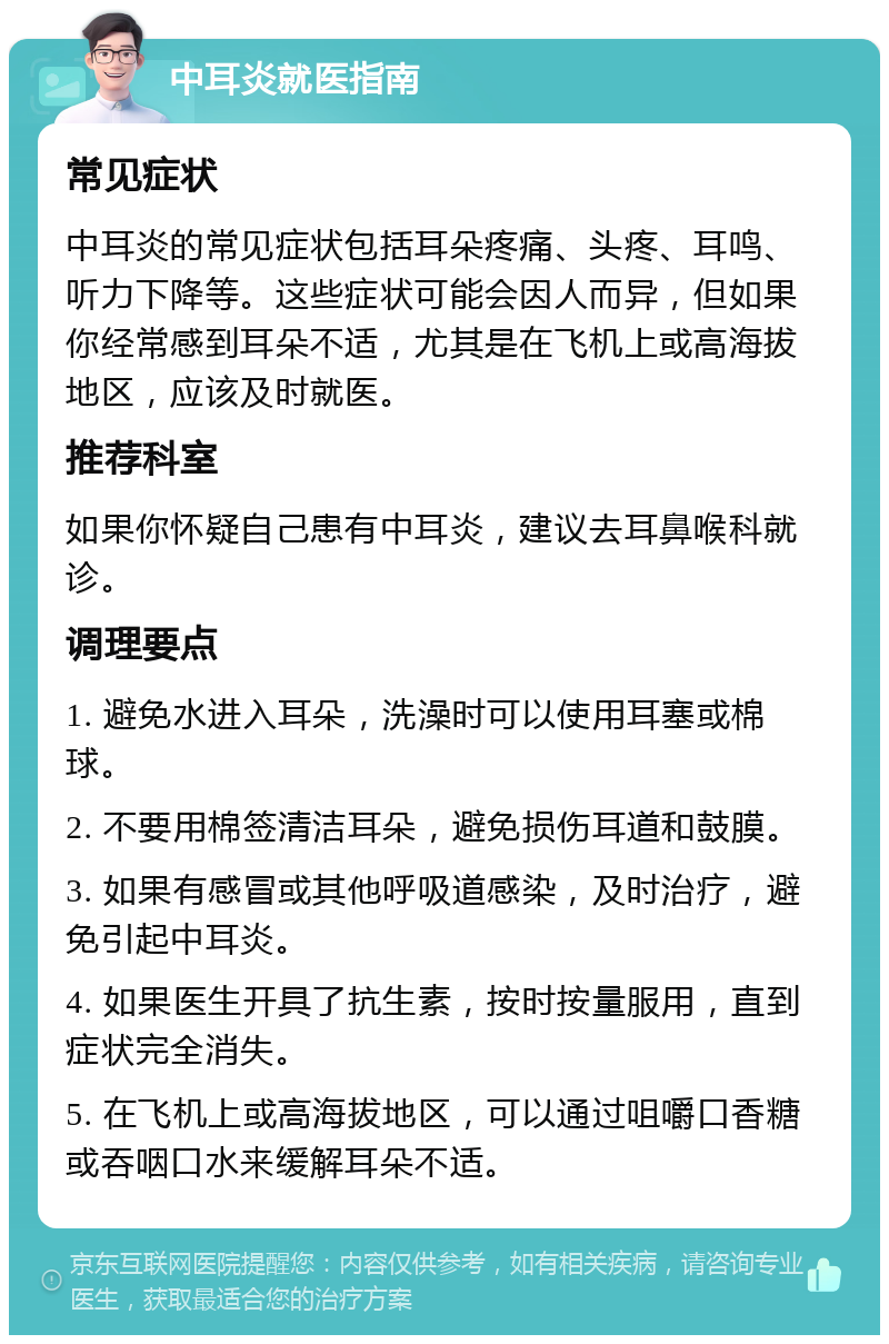 中耳炎就医指南 常见症状 中耳炎的常见症状包括耳朵疼痛、头疼、耳鸣、听力下降等。这些症状可能会因人而异，但如果你经常感到耳朵不适，尤其是在飞机上或高海拔地区，应该及时就医。 推荐科室 如果你怀疑自己患有中耳炎，建议去耳鼻喉科就诊。 调理要点 1. 避免水进入耳朵，洗澡时可以使用耳塞或棉球。 2. 不要用棉签清洁耳朵，避免损伤耳道和鼓膜。 3. 如果有感冒或其他呼吸道感染，及时治疗，避免引起中耳炎。 4. 如果医生开具了抗生素，按时按量服用，直到症状完全消失。 5. 在飞机上或高海拔地区，可以通过咀嚼口香糖或吞咽口水来缓解耳朵不适。