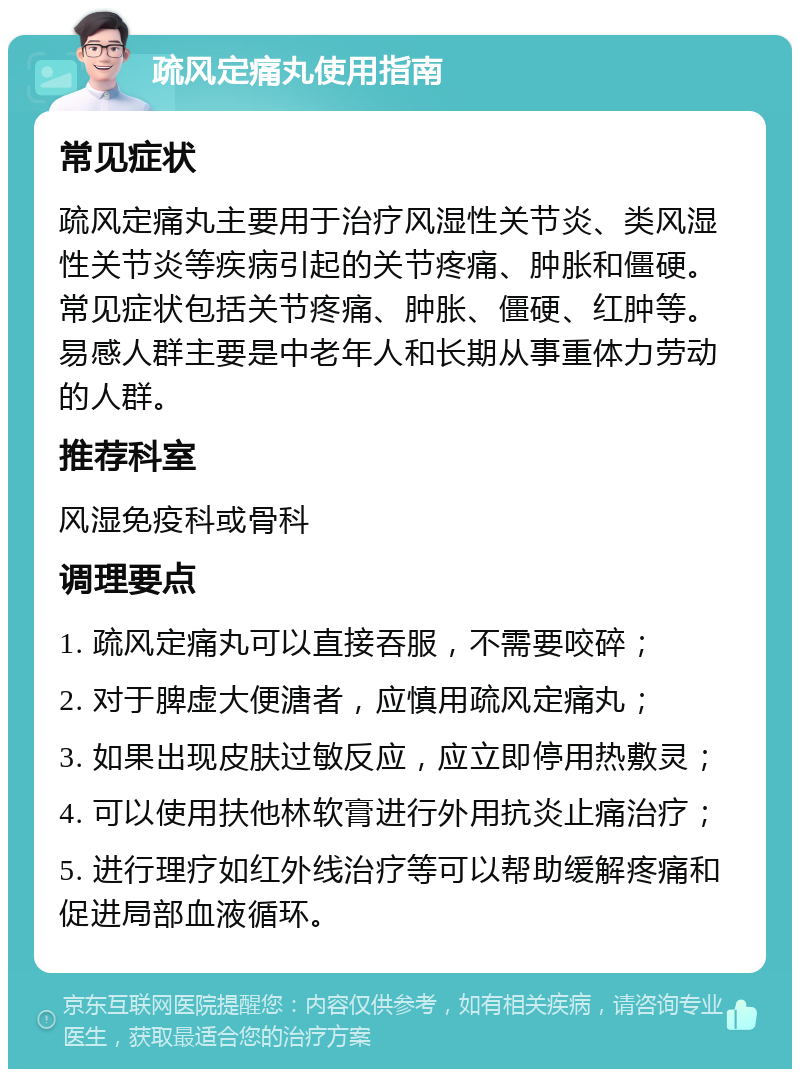 疏风定痛丸使用指南 常见症状 疏风定痛丸主要用于治疗风湿性关节炎、类风湿性关节炎等疾病引起的关节疼痛、肿胀和僵硬。常见症状包括关节疼痛、肿胀、僵硬、红肿等。易感人群主要是中老年人和长期从事重体力劳动的人群。 推荐科室 风湿免疫科或骨科 调理要点 1. 疏风定痛丸可以直接吞服，不需要咬碎； 2. 对于脾虚大便溏者，应慎用疏风定痛丸； 3. 如果出现皮肤过敏反应，应立即停用热敷灵； 4. 可以使用扶他林软膏进行外用抗炎止痛治疗； 5. 进行理疗如红外线治疗等可以帮助缓解疼痛和促进局部血液循环。