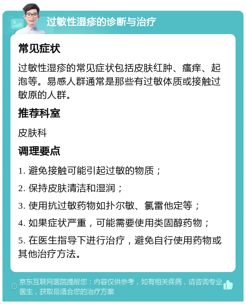 过敏性湿疹的诊断与治疗 常见症状 过敏性湿疹的常见症状包括皮肤红肿、瘙痒、起泡等。易感人群通常是那些有过敏体质或接触过敏原的人群。 推荐科室 皮肤科 调理要点 1. 避免接触可能引起过敏的物质； 2. 保持皮肤清洁和湿润； 3. 使用抗过敏药物如扑尔敏、氯雷他定等； 4. 如果症状严重，可能需要使用类固醇药物； 5. 在医生指导下进行治疗，避免自行使用药物或其他治疗方法。