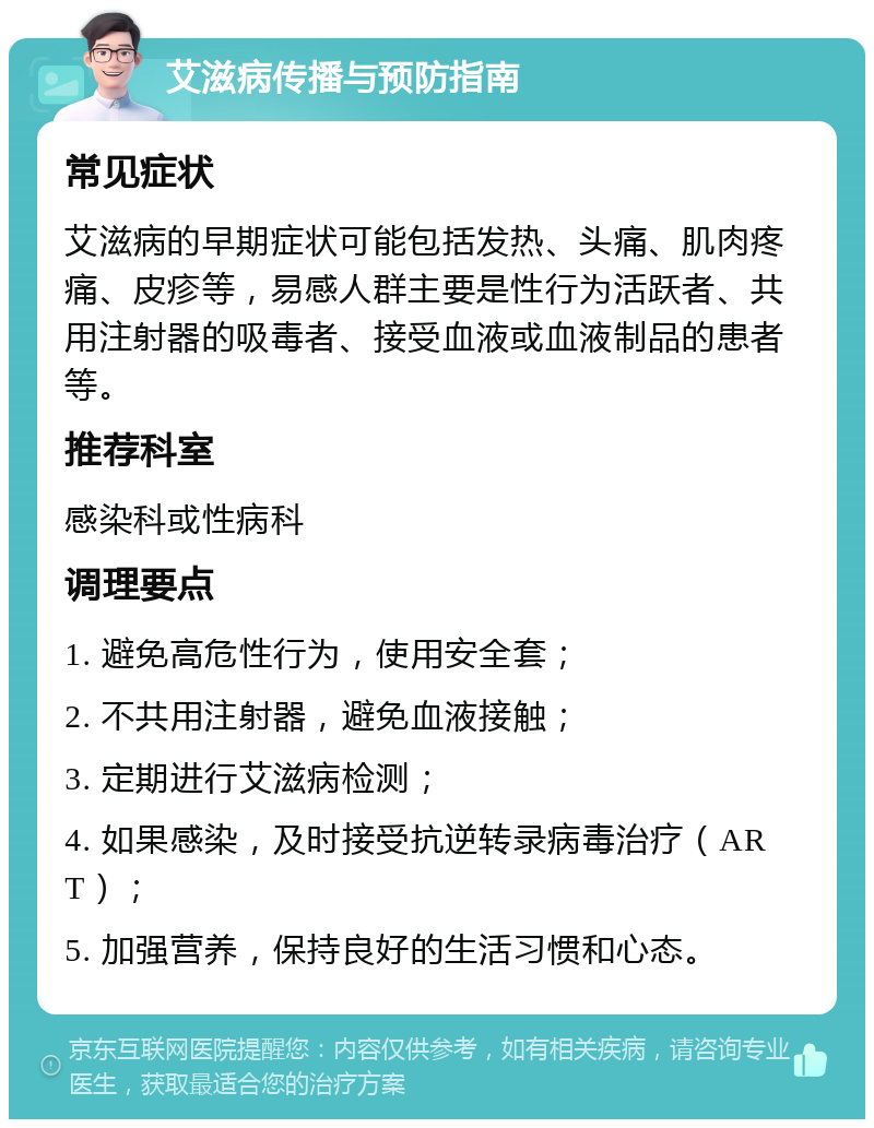 艾滋病传播与预防指南 常见症状 艾滋病的早期症状可能包括发热、头痛、肌肉疼痛、皮疹等，易感人群主要是性行为活跃者、共用注射器的吸毒者、接受血液或血液制品的患者等。 推荐科室 感染科或性病科 调理要点 1. 避免高危性行为，使用安全套； 2. 不共用注射器，避免血液接触； 3. 定期进行艾滋病检测； 4. 如果感染，及时接受抗逆转录病毒治疗（ART）； 5. 加强营养，保持良好的生活习惯和心态。