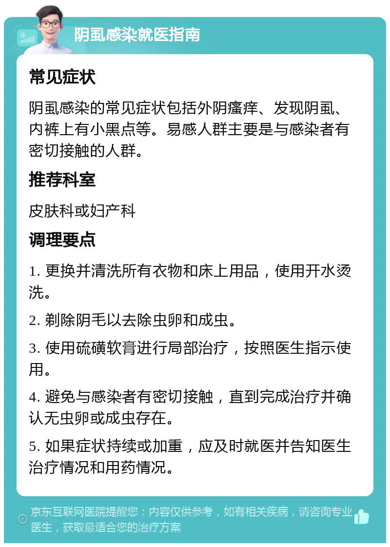 阴虱感染就医指南 常见症状 阴虱感染的常见症状包括外阴瘙痒、发现阴虱、内裤上有小黑点等。易感人群主要是与感染者有密切接触的人群。 推荐科室 皮肤科或妇产科 调理要点 1. 更换并清洗所有衣物和床上用品，使用开水烫洗。 2. 剃除阴毛以去除虫卵和成虫。 3. 使用硫磺软膏进行局部治疗，按照医生指示使用。 4. 避免与感染者有密切接触，直到完成治疗并确认无虫卵或成虫存在。 5. 如果症状持续或加重，应及时就医并告知医生治疗情况和用药情况。