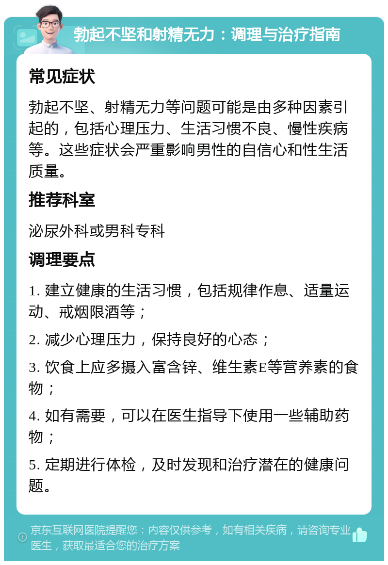 勃起不坚和射精无力：调理与治疗指南 常见症状 勃起不坚、射精无力等问题可能是由多种因素引起的，包括心理压力、生活习惯不良、慢性疾病等。这些症状会严重影响男性的自信心和性生活质量。 推荐科室 泌尿外科或男科专科 调理要点 1. 建立健康的生活习惯，包括规律作息、适量运动、戒烟限酒等； 2. 减少心理压力，保持良好的心态； 3. 饮食上应多摄入富含锌、维生素E等营养素的食物； 4. 如有需要，可以在医生指导下使用一些辅助药物； 5. 定期进行体检，及时发现和治疗潜在的健康问题。