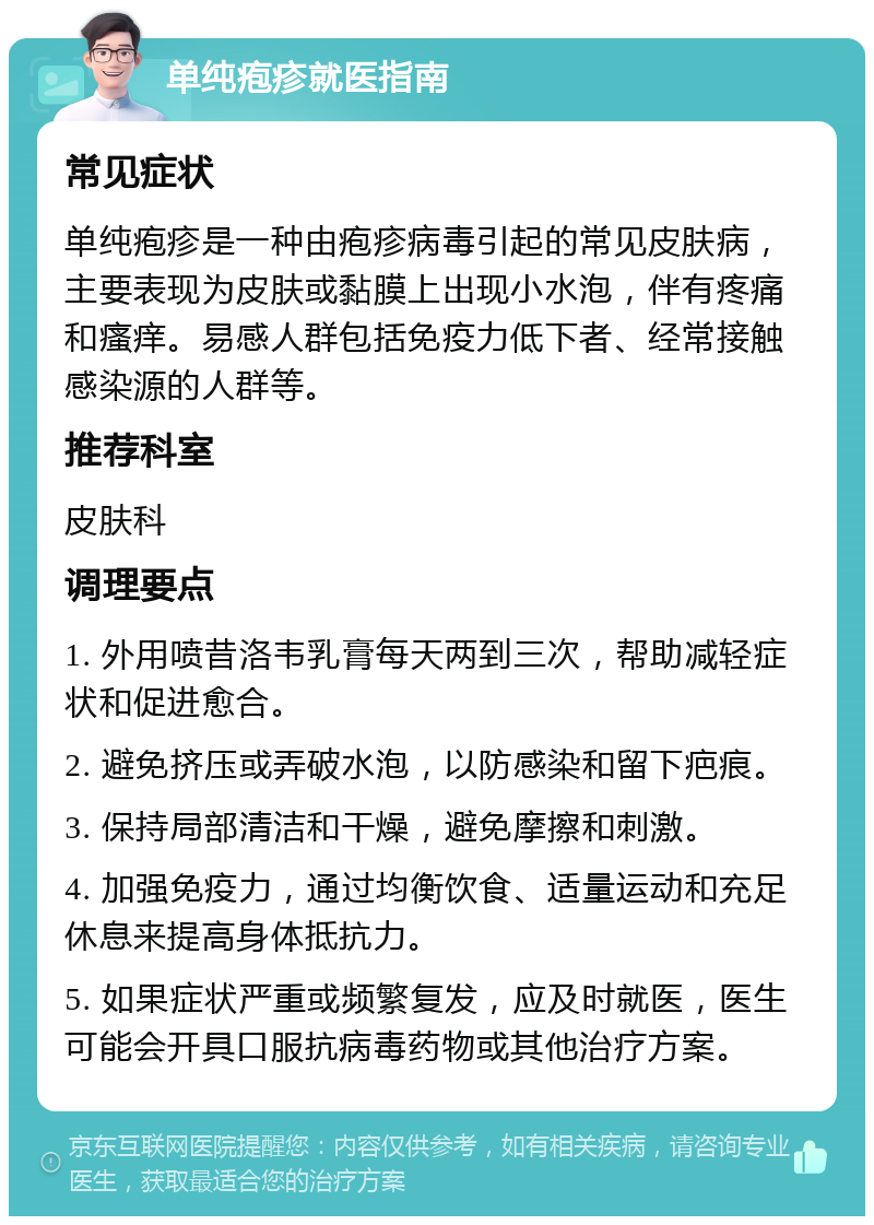 单纯疱疹就医指南 常见症状 单纯疱疹是一种由疱疹病毒引起的常见皮肤病，主要表现为皮肤或黏膜上出现小水泡，伴有疼痛和瘙痒。易感人群包括免疫力低下者、经常接触感染源的人群等。 推荐科室 皮肤科 调理要点 1. 外用喷昔洛韦乳膏每天两到三次，帮助减轻症状和促进愈合。 2. 避免挤压或弄破水泡，以防感染和留下疤痕。 3. 保持局部清洁和干燥，避免摩擦和刺激。 4. 加强免疫力，通过均衡饮食、适量运动和充足休息来提高身体抵抗力。 5. 如果症状严重或频繁复发，应及时就医，医生可能会开具口服抗病毒药物或其他治疗方案。