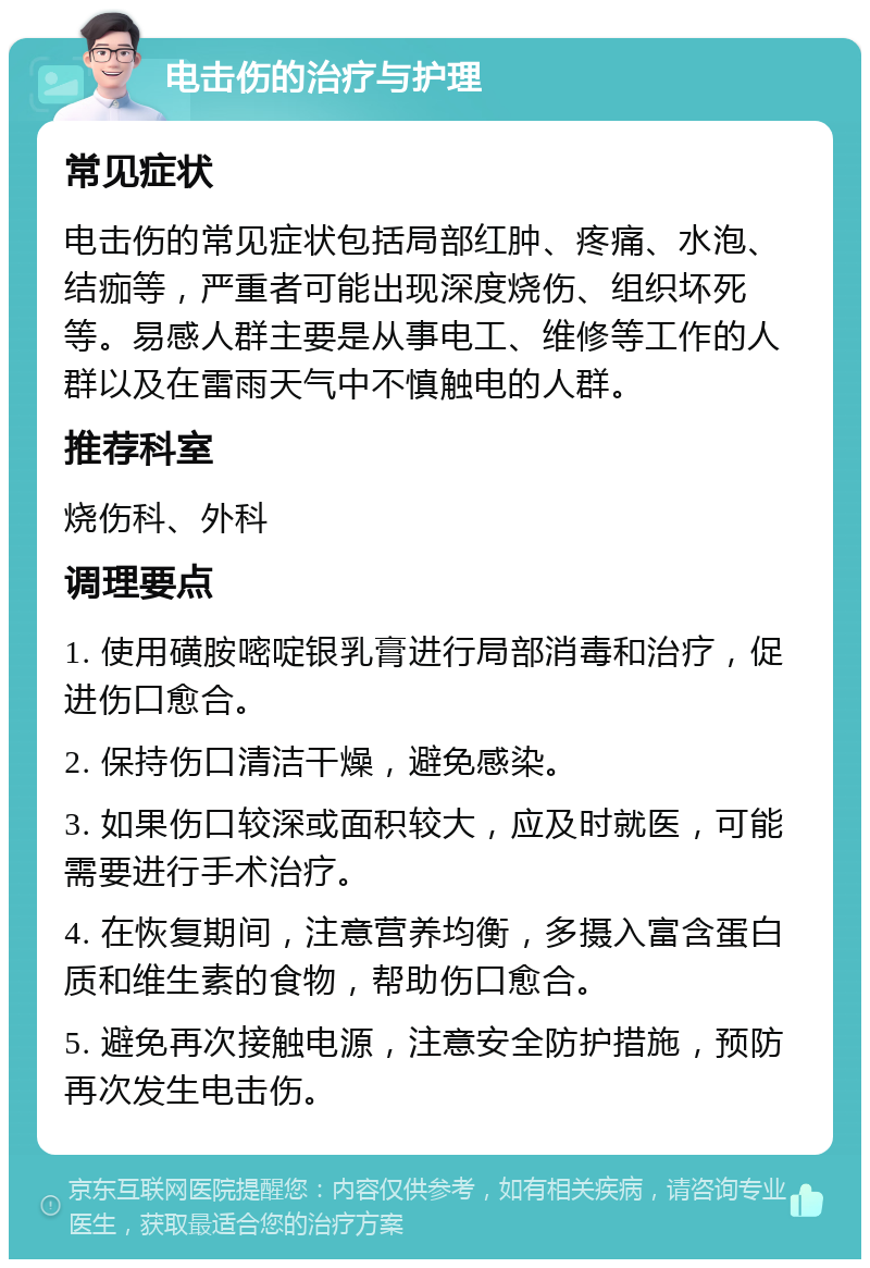 电击伤的治疗与护理 常见症状 电击伤的常见症状包括局部红肿、疼痛、水泡、结痂等，严重者可能出现深度烧伤、组织坏死等。易感人群主要是从事电工、维修等工作的人群以及在雷雨天气中不慎触电的人群。 推荐科室 烧伤科、外科 调理要点 1. 使用磺胺嘧啶银乳膏进行局部消毒和治疗，促进伤口愈合。 2. 保持伤口清洁干燥，避免感染。 3. 如果伤口较深或面积较大，应及时就医，可能需要进行手术治疗。 4. 在恢复期间，注意营养均衡，多摄入富含蛋白质和维生素的食物，帮助伤口愈合。 5. 避免再次接触电源，注意安全防护措施，预防再次发生电击伤。