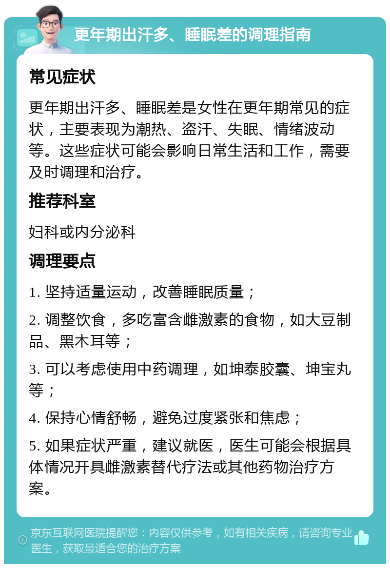 更年期出汗多、睡眠差的调理指南 常见症状 更年期出汗多、睡眠差是女性在更年期常见的症状，主要表现为潮热、盗汗、失眠、情绪波动等。这些症状可能会影响日常生活和工作，需要及时调理和治疗。 推荐科室 妇科或内分泌科 调理要点 1. 坚持适量运动，改善睡眠质量； 2. 调整饮食，多吃富含雌激素的食物，如大豆制品、黑木耳等； 3. 可以考虑使用中药调理，如坤泰胶囊、坤宝丸等； 4. 保持心情舒畅，避免过度紧张和焦虑； 5. 如果症状严重，建议就医，医生可能会根据具体情况开具雌激素替代疗法或其他药物治疗方案。