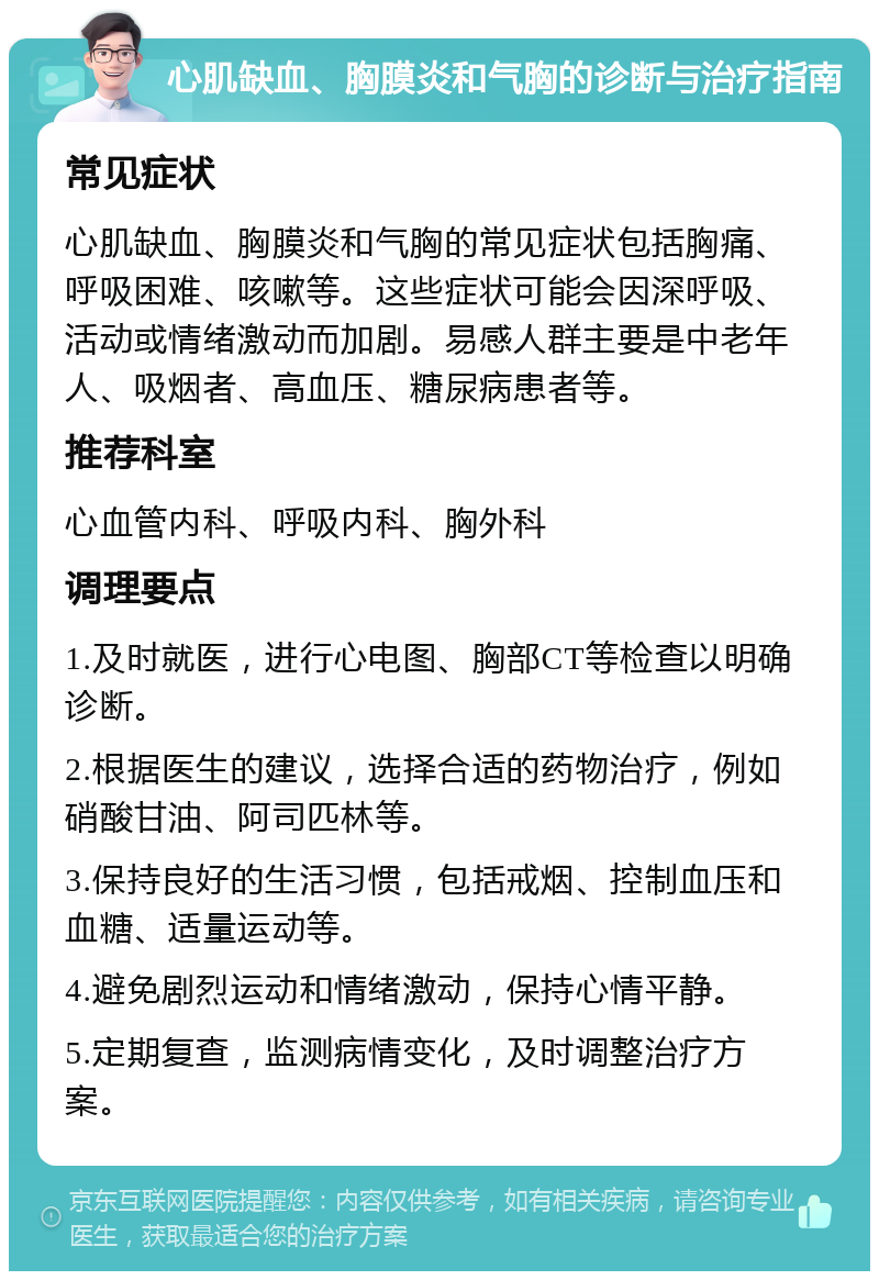 心肌缺血、胸膜炎和气胸的诊断与治疗指南 常见症状 心肌缺血、胸膜炎和气胸的常见症状包括胸痛、呼吸困难、咳嗽等。这些症状可能会因深呼吸、活动或情绪激动而加剧。易感人群主要是中老年人、吸烟者、高血压、糖尿病患者等。 推荐科室 心血管内科、呼吸内科、胸外科 调理要点 1.及时就医，进行心电图、胸部CT等检查以明确诊断。 2.根据医生的建议，选择合适的药物治疗，例如硝酸甘油、阿司匹林等。 3.保持良好的生活习惯，包括戒烟、控制血压和血糖、适量运动等。 4.避免剧烈运动和情绪激动，保持心情平静。 5.定期复查，监测病情变化，及时调整治疗方案。