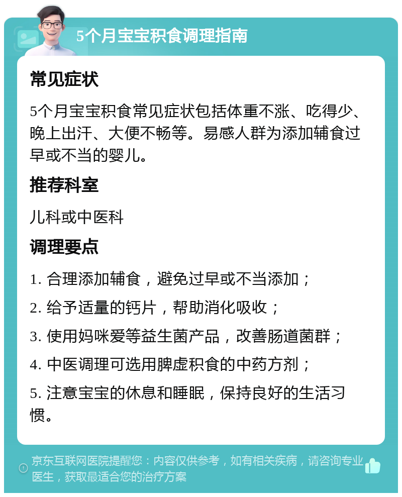 5个月宝宝积食调理指南 常见症状 5个月宝宝积食常见症状包括体重不涨、吃得少、晚上出汗、大便不畅等。易感人群为添加辅食过早或不当的婴儿。 推荐科室 儿科或中医科 调理要点 1. 合理添加辅食，避免过早或不当添加； 2. 给予适量的钙片，帮助消化吸收； 3. 使用妈咪爱等益生菌产品，改善肠道菌群； 4. 中医调理可选用脾虚积食的中药方剂； 5. 注意宝宝的休息和睡眠，保持良好的生活习惯。