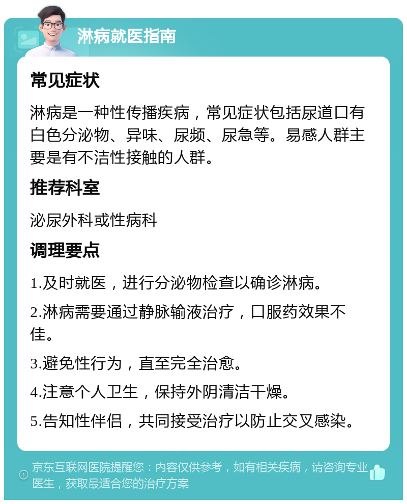 淋病就医指南 常见症状 淋病是一种性传播疾病，常见症状包括尿道口有白色分泌物、异味、尿频、尿急等。易感人群主要是有不洁性接触的人群。 推荐科室 泌尿外科或性病科 调理要点 1.及时就医，进行分泌物检查以确诊淋病。 2.淋病需要通过静脉输液治疗，口服药效果不佳。 3.避免性行为，直至完全治愈。 4.注意个人卫生，保持外阴清洁干燥。 5.告知性伴侣，共同接受治疗以防止交叉感染。