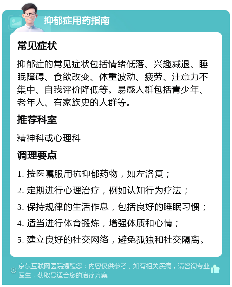 抑郁症用药指南 常见症状 抑郁症的常见症状包括情绪低落、兴趣减退、睡眠障碍、食欲改变、体重波动、疲劳、注意力不集中、自我评价降低等。易感人群包括青少年、老年人、有家族史的人群等。 推荐科室 精神科或心理科 调理要点 1. 按医嘱服用抗抑郁药物，如左洛复； 2. 定期进行心理治疗，例如认知行为疗法； 3. 保持规律的生活作息，包括良好的睡眠习惯； 4. 适当进行体育锻炼，增强体质和心情； 5. 建立良好的社交网络，避免孤独和社交隔离。