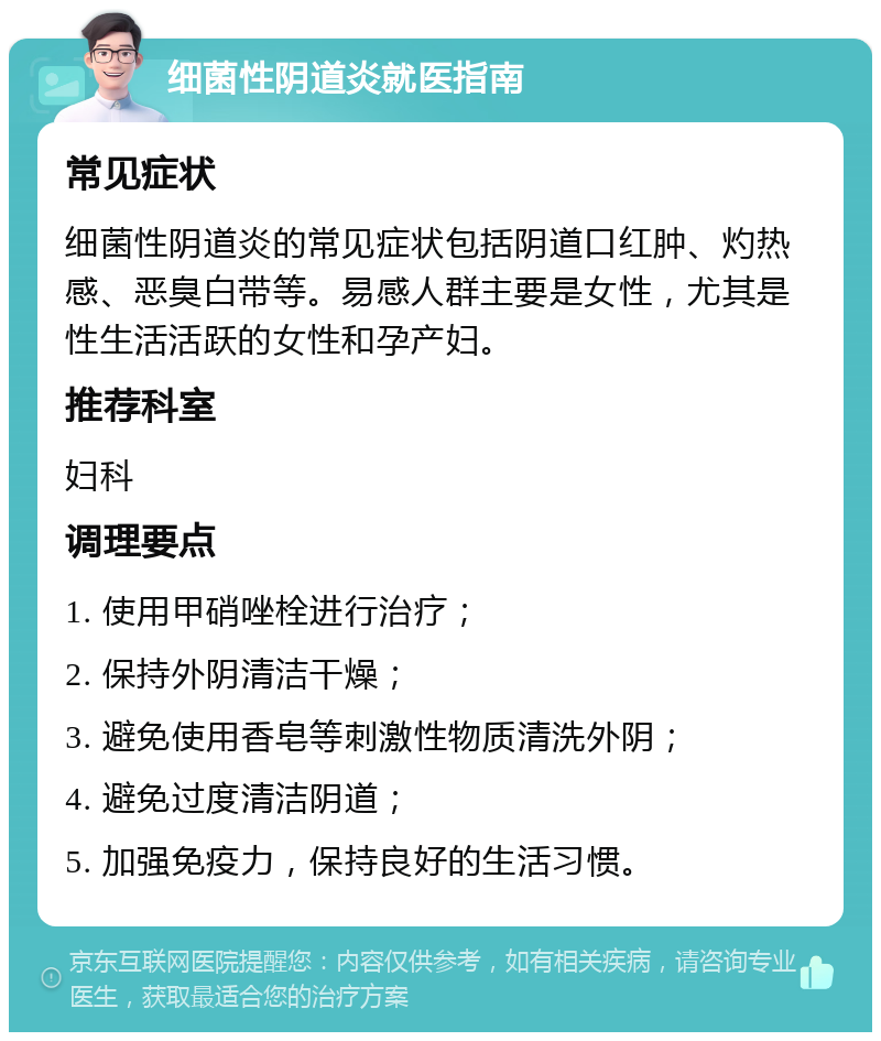 细菌性阴道炎就医指南 常见症状 细菌性阴道炎的常见症状包括阴道口红肿、灼热感、恶臭白带等。易感人群主要是女性，尤其是性生活活跃的女性和孕产妇。 推荐科室 妇科 调理要点 1. 使用甲硝唑栓进行治疗； 2. 保持外阴清洁干燥； 3. 避免使用香皂等刺激性物质清洗外阴； 4. 避免过度清洁阴道； 5. 加强免疫力，保持良好的生活习惯。