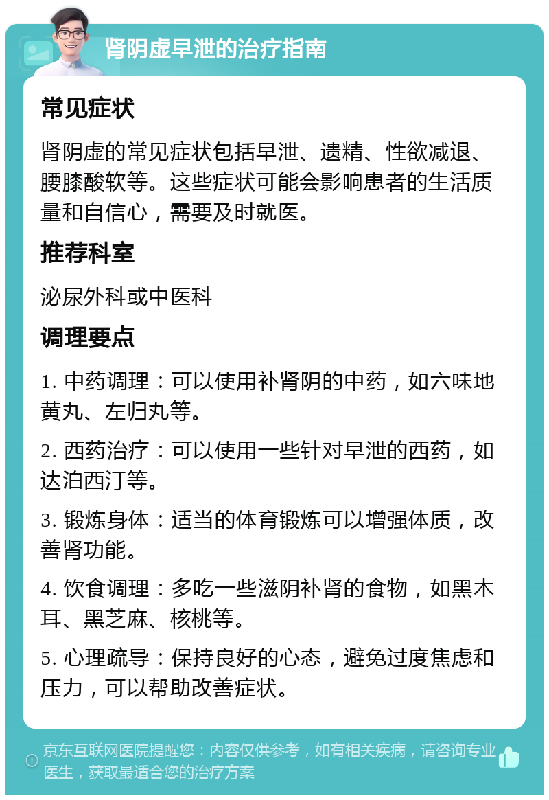 肾阴虚早泄的治疗指南 常见症状 肾阴虚的常见症状包括早泄、遗精、性欲减退、腰膝酸软等。这些症状可能会影响患者的生活质量和自信心，需要及时就医。 推荐科室 泌尿外科或中医科 调理要点 1. 中药调理：可以使用补肾阴的中药，如六味地黄丸、左归丸等。 2. 西药治疗：可以使用一些针对早泄的西药，如达泊西汀等。 3. 锻炼身体：适当的体育锻炼可以增强体质，改善肾功能。 4. 饮食调理：多吃一些滋阴补肾的食物，如黑木耳、黑芝麻、核桃等。 5. 心理疏导：保持良好的心态，避免过度焦虑和压力，可以帮助改善症状。